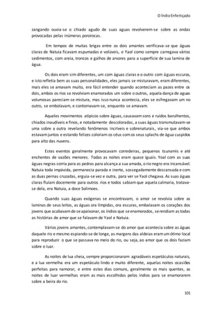 O ÍndioEnfeitiçado
101
zangando ouvia-se o chiado agudo de suas aguas revolverem-se sobre as ondas
provocadas pelas inúmeras pororocas.
Em tempos de muitas brigas entre os dois amantes verificava-se que águas
claras de Natuia ficavam espumadas e volúveis, e Yaol como sempre carregava vários
sedimentos, com areia, troncos e galhos de arvores para a superfície de sua lamina de
água.
Os dois eram sim diferentes, um com águas claras e o outro com águas escuras,
e isto refletia bem as suas personalidades, eles jamais se misturavam, eram diferentes,
mais eles se amavam muito, era fácil entender quando aconteciam as pazes entre os
dois, ambos os rios se revolviam enamorados um sobre o outros, aquela dança de aguas
volumosas pareciam se mistura, mas isso nunca acontecia, eles se esfregavam um no
outro, se embolavam, e contornavam-se, enquanto se amavam.
Aqueles movimentos atípicos sobre águas, causavamsons e ruídos barulhentos,
chiados inaudíveis e finos, e notadamente descoloradas, a suas águas transmutavam-se
uma sobre a outra revelando fenômenos incríveis e sobrenaturais, via-se que ambos
estavamjuntos e estando felizes coloriam os céus comos seus splachs de água cuspidos
para alto das nuvens.
Estes eventos geralmente provocavam corredeiras, pequenos tsunamis e até
enchentes de vazões menores. Todas as noites eram quase iguais. Yoal com as suas
águas negras corria para as pedras para alcança a sua amada, o rio negro era incansável.
Natuia toda impávida, permanecia parada e inerte, sossegadamente descansada e com
as duas pernas cruzadas, erguia-se vez e outra, para ver se Yaol chegava. As suas águas
claras fluíam docemente para outros rios e todos sabiam que aquela calmaria, tratava-
se dela, era Natuia, a doce Solimoes.
Quando suas águas exógenas se encontravam, o amor se revolvia sobre as
laminas de seus leitos, as águas ora límpidas, ora escuras, embalavam os corações dos
jovens que acabavamde seapaixonar, os índios que seenamorados, serendiam as todas
as histórias de amor que se falavam de Yaol e Natuia.
Vários jovens amantes, contemplavam-se do amor que acontecia sobre as águas
daquele rio e mesmo espiando-se de longe, as margens das aldeias eramumótimo local
para reproduzir o que se passava no meio do rio, ou seja, ao amor que os dois faziam
sobre o luar.
As noites de lua cheia, sempre proporcionaram agradáveis espetáculos naturais,
e a lua vermelha era um espetáculo lindo e muito diferente, aquelas noites ocasiões
perfeitas para namorar, e entre estes dias comuns, geralmente os mais quentes, as
noites de luar vermelhas eram as mais escolhidas pelos índios para se enamorarem
sobre a beira do rio.
 