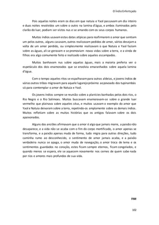 O ÍndioEnfeitiçado
102
Pois aquelas noites eram os dias em que natuia e Yaol passavam um dia inteiro
e duas noites revolvidos um sobre o outro na lamina d’água, e ambos iluminados pelo
clarão do luar, podiam ser vistos nus e se amando com os seus corpos humanos.
Muitos índios usavamestas datas atípicas para reafirmarem o amor que sentiam
um pelos outros, alguns casavam, outros realizavam pedidos de amor, vários desejama
volta de um amor perdido, ou simplesmente realizavam o que Natuia e Yaol faziam
sobre as águas, ali se geravam e se promoviam novas vidas sobre a terra, e a vinda de
filhos era algo comumente feito e realizado sobre aqueles escampados.
Muitos banhavam nus sobre aquelas águas, mais a maioria preferia ver o
espetáculo dos dois enamorados que se envolvia emaranhados sobre aquela lamina
d’água.
Com o tempo aqueles ritos se espalhavampara outras aldeias, e jovens índios de
várias outras tribos migravam para aquele lugarejopróximo aopovoado dos tupinambás
só para comtemplar o amor de Natuia e Yaol.
Os jovens índios sempre se reunião sobre a planícies banhadas pelos dois rios, o
Rio Negro e o Rio Solimoes. Muitos buscavam enamoravam-se sobre o grande luar
vermelho que plainava sobre aqueles céus, e muitos usavam o exemplo do amor que
Yaol e Natuia deixaram sobre a terra, repetindo-os amplamente sobre os demais índios.
Muitos refletiam sobre as muitas histórias que os antigos falavam sobre os dois
apaixonados.
Alguns dos anciões afirmavam que o amor é algo que jamais morre, a paixão não
desaparece, e a vida não se acaba com o fim do corpo mortificado, o amor apenas se
transforma, e a paixão apenas muda de forma, tudo migra para outras direções, tudo
caminha rumo ao desconhecido, o sentimento de amor jamais acaba, e a paixão
verdadeira nunca se apaga, o amor muda de navegação, o amor troca de lema e os
sentimentos guardados no coração, estes ficam sempre eternos, ficam congelados, e
quando menos se espera, ele se aquecem novamente nos cernes de quem sabe nada
por rios e amores mais profundos de sua vida.
FIM
 