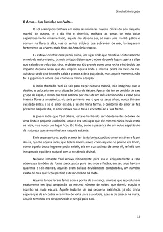 O ÍndioEnfeitiçado
11
O Amor.... Um Caminho sem Volta...
O sol alaranjado brilhava em meio as inúmeras nuvens cinzas do céu daquela
manhã de outono, e o dia frio e cinerício, molhava as penas de meu colar
caprichosamente ornamentado, aquele dia deveria ser, só mais uma manhã gélida e
comum na floresta alta, mas os ventos atípicos que sobravam do mar, balançavam
fortemente as arvores mais finas do Amazônia tropical.
Eu estava sozinho sobre pedra caída, um lugar lindo que habitava solitariamente
o meio da mata virgem, os mais antigos diziamque o nome daquele lugar sugeria a algo
que caiu das estrelas dos céus, o objeto era tão grande como uma rocha e foi devido ao
impacto daquela coisa que deu origem aquela linda e imensa pedra no meio do rio.
Avistava-sedo alto de pedra caídaa grande aldeia guajajarás, mas aquele momento, não
foi a gigantesca aldeia que chamou a minha atenção.
O índio chamado Yaol ao sair para caçar naquela manhã, não imaginou que o
destino o colocaria em uma situação única de êxtase. Apesar de ter se perdido de seu
grupo de caçar, e tendo que ficar sozinho por mais de um mês caminhando a esmo pela
imensa floresta amazônica, viu pela primeira vez o que os seus olhos, nunca tinham
avistado antes, e se o amor existia, e se ele tinha forma, o contorno do amor se fez
presente naquele dia, o amor estava nua e bela e encontra-se a sua frente.
A jovem índia que Yaol olhava, estava banhando sorridentemente debaixo de
uma linda e pequeno cachoeira, aquele era um lugar que ele mesmo nunca havia visto
na vida, mas nunca um lugar ficou tão lindo, como a presença de um outro espetáculo
da natureza que se manifestava naquele estante.
E elese perguntava, podia o amor ter tanta beleza, podia o amor existire se fazer
deusa, quanto aquela índia, que beleza imensurável, como aquele rio perene era lindo,
como aquela deusa íngreme podia existir, ela em sua sutileza de amor vil, refletia um
inesperado equilíbrio natural com a existência divinal.
Naquele instante Yaol olhava nitidamente para ela e conjuntamente a isto
observava também de forma preocupada para seu arco e flecha, em seu arco haviam
quarenta e seis marcas, aquelas eram balizas devidamente computadas, um número
exato de dias que ficou perdido e desorientado na mata.
Aqueles laivos foram feitos com a ponta de sua lança, marcas que reproduziam
exatamente em igual proporção do mesmo número de noites que dormiu esquio e
sozinho na mata escura. Àquele instante de sua pequena existência, já não tinha
esperanças de encontra o caminho de volta para sua aldeia, apesar de crescer na mata,
aquele território era desconhecido e perigo para Yaol.
 