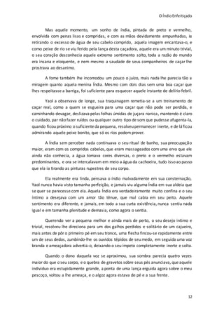 O ÍndioEnfeitiçado
12
Mas aquele momento, um sonho de índia, pintada de preto e vermelho,
envolvida com penas lisas e compridas, e com as mãos devidamente empunhadas, ia
retirando o excesso de água de seu cabelo comprido, aquela imagem encantava-o, e
como peixe de rio se viu ferido pela lança desta caçadora, aquele era um minuto trivial,
o seu coração desconhecia aquele extremo sentimento solto, toda a razão do mundo
era insana e eloquente, e nem mesmo a saudade de seus companheiros de caçar lhe
prostrava ao desanimo.
A fome também lhe incomodou um pouco o juízo, mais nada lhe parecia tão a
miragem quanto aquela menina Índia. Mesmo com dois dias sem uma boa caçar que
lhes respeitasse a barriga, foi suficiente para esquecer aquele instante de delírio febril.
Yaol a observava de longe, sua traquinagem remetia-se a um treinamento de
caçar real, como a quem se esgueira para uma caçar que não pode ser perdida, e
caminhando devagar, deslizava pelas folhas úmidas de juçara nanica, mantendo é claro
o cuidado, par não fazer ruídos ou qualquer outro tipo de som que pudesse afugenta-la,
quando ficou próximo o suficienteda pequena, resolveu permanecer inerte, e de láficou
admirando aquele peixe bonito, que só os rios podem prover.
A Índia sem perceber nada continuava o seu ritual de banho, sua preocupação
maior, eram com os compridos cabelos, que eram massageados com uma erva que ele
ainda não conhecia, a água tomava cores diversas, o preto e o vermelho estavam
predominantes, e ora se intercalavam em meio a água da cachoeira, tudo isso ao passo
que ela ia tirando as pinturas rupestres de seu corpo.
Ela realmente era linda, pensava o índio malvadamente em sua consternação,
Yaol nunca havia visto tamanha perfeição, e jamais viu alguma Índia em sua aldeia que
se quer se parecesse com ela. Aquela Índia era verdadeiramente muito confina e o seu
íntimo a desejava com um amor tão tênue, que mal cabia em seu peito. Aquele
sentimento era diferente, e jamais, em todo a sua curta existência, nunca sentiu nada
igual e em tamanha plenitude e demasia, como agora o sentia.
Querendo ver a pequena melhor e ainda mais de perto, o seu desejo intimo e
trivial, resolveu lhe direciona para um dos galhos perdidos e solitário de um cajueiro,
mais antes de pôr o primeiro pé em seu tronco, uma flecha fincou-se rapidamente entre
um de seus dedos, zumbindo-lhe os ouvidos tépidos de seu medo, em seguida uma voz
branda e ameaçadora advertia-o, deixando o seu ímpeto completamente inerte e solto.
Quando o dono daquela voz se aproximou, sua sombra parecia quatro vezes
maior do que o seu corpo, e o quebra de gravetos sobre seus pés anunciava, que aquele
individuo era estupidamente grande, a ponta de uma lança erguida agora sobre o meu
pescoço, voltou a lhe ameaça, e o algoz agora estava de pé e a sua frente.
 