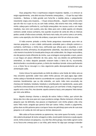O ÍndioEnfeitiçado
13
Duas perguntas frias e espirituosas exigiam respostas rápidas, e o emissor as
exigia urgentemente, uma dela ressoou friamente ameaçadora... – O que faz aqui índio
insolente.... Norteou o índio grande sem furta-lhe a medida plena, e perguntando
novamente exigiu uma resposta... – O que estava olhando.... Aquele instante era certo
que ele não viu o que eu via, ou com toda certeza, não estaria mais vivo, então ergui
minha cabeça para confronta-lo, sua feição ameaçadora me causou susto e um medo
imediato, mas virei com cautela, uma das mãos para com o dedo aponta em direção
contraria aonde estava cachoeira, mas quando visualizei de canto de olho as imensas
pedras aonde a Índia estava sentada, não havia mais nada, ela sumira como a um vento,
como a uma aparição, ela tinha ido embora, o que para mim foi um alivio ou sorte.
O índio enorme pintado a minha frente perguntava novamente para mim as
mesmas perguntas, e com o dedo continuando estendido para a direção contraria a
cachoeira, reafirmava a minha tese, ratificando que olhava para o jequitibá, e sem
acredita em minha afirmativa, foi abruptamente advertido, mas desta vez fiquei calado
e de maneira truculenta fui levado pelos braços até aaldeiadele. Ao chegar nesta aldeia,
ela não parecia muito diferente da minha, suas estalagens eramgrandes e ovais, porem
a sua língua um pouco diferente do meu povo, mas seu dialeto era perfeitamente
entendível, as índias daquele povoado estavam todas à beira do rio, escamando,
destrinchando e escalando os peixes, o cheiro de mandioca torrada estava perfumando
o ar, a fome fez-se ressurgir e o meu organismo pedia desesperadamente por uma
alimentação sadia.
Como intruso fui apresentado ao chefe da aldeia e uma horda de índios veio ao
meu encontro querendo saber mais sobre minha pessoa. Um pajé jogou algo sobre
minha cabeça e falando de maneira assombrada me cuspia todo ao falar e ao gesticular
enormes brandimentos que eu não entendia, um outro índio mais assustado, me
chamava de hatabata, hatabata, hatabata e amaldiçoado-me rapidamente, puxou pela
suaflecha e direcionando-a em minha direção, gruiu um somforte e lívido, imagineique
aquele seria o meu fim, mas durante aquela conversa tosca, uma pequena Índia tomou
por mim uma defesa.
Aquele alvoroço chamou a atenção de outras índias e índios, que saíram das
beiras dos rios e das ocas para ver o que acontecia comigo. Muitos tomaram a frente da
pequena que me defendia, mas poucos se importavam com minha própria vida. Uma
outra Índia muito zangada que parecia falar por outras índias, invadiu o julgamento,
gritou duas ou três palavras para o cacique e levou-me pelo braço para uma de suas ocas
pequena e ali cuidou de mim até que os ânimos abaixassem.
Não sabia se ficava contente ou apreensivo, mas como quase fui morto, e como
não saberia do porquê de tanta selvageria e ódio, resolvi pedir clemencia e ajuda aquela
anciã, minha estatura era pequena, e eu não lhes aferia perigo, mais todos agiram como
se eu fosse uma ameaça para a sua tribo, pelo menos foi algo que consegui entender
 