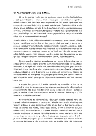O ÍndioEnfeitiçado
15
Um Amor Reencontrado no Meio da Mata...
Já era dia quando resolvi para de caminhar, e após a minha facilitada fuga,
percebi que ainda estava com fome, afinal os meus opressores, não tiveram a gentileza
de me alimentar, mas um cativo deve exigir muito em uma prisão, agora bem mais
cansado do que antes, decidi cessa um pouco a minha fuga e fui dormir próximo ao alto
de uma arvore, ao lado de um leito de rio desconhecido pra mim, aquela era uma mata
estranha, havia muitas expostas e muita vegetação rasteira, mas aquele momento, este
seria o melhor lugar para ter o mínimo de segurança possível e se abrigar em uma bela,
alto e forte arvore como esta seria o ideal.
Mas mal preguei os olhos evários zunidos fazia-seouvir na mata, pareciamdois assobios
frouxos, seguidos de um bem fino ao final, quando olhei para baixo, lá estava ela, a
pequena índia que vir tomando banho na cachoeira muitas horas atrás, aquilo não podia
está acontecendo, eu simplesmente não acreditava, ela estava com um filhote de um
animal estranho sobre os ombros, parecia ser um javali, mas não tinha certeza, e nas
mãos ela tinha algumas raízes coloridos e verdes, parecia que ela perguntava-me algo
que só a fome podia entender, era uma oferta de comida, e comida das boas.
Fizemos uma boa fogueira e assando o que ela chamou de Cutia ali mesmo, era
a nossa primeira refeição como conjunta, assimimaginava enamorado por ela, até que
foi prazerosa, e sua presença não foi nada parecido com aqueles gritos agressivos que a
vir proferir contra mim horas atrás em sua aldeia, ela assemelhava-se mais gentil e
amável, ainda com o gosto da carne na boca a surpreendi com um beijo, algo que ela
não aceitou bem, e a priori pensei ter agindo precipitadamente, mas depois saia de sua
boca um grande sorriso que logo me surpreendeu invictamente com uma reciproca
muito boa.
A convite dela passei a ir à aldeia Tupinambá as escondidas, o risco de ser
encontrado e morto era grande, mais o meu amor por aquela curumim não me deixava
pensar em minha vida, o que importava eram os seus lábios, seus carinhos e claro o seu
gosto de menina mulher, nossos encontros sempre acontecia no mesmo lugar, o local
aonde a vir linda pela primeira vez.
Naquele mesmo dia ela me mostrou o seu lugar secreto e preferido, havia uma
gruta escondida entre as pedras, e somente ela conhecia o seu caminho, aquele lugarejo
também se tornou o nosso cantinho preferido, ali por diversos dias fizemos amor, as
vezes nos víamos pela manhã, outras vezes a noite, e com o passar dos dias, nos
encontrávamos com mais frequência e demora, eas vezes ficávamos o dia inteiro juntos,
e aquele sentimento, era algo que não cabia mais dentro de nós mesmos, e como tudo
na vida chega um momento em que não havia espaço para segredos e o amor de ambos
já havia tomado proporções que se expandiam a territórios que ficavam além das
estrelas que habitavam o céu, nosso amor havia se tornado maior, ele havia ficado
 