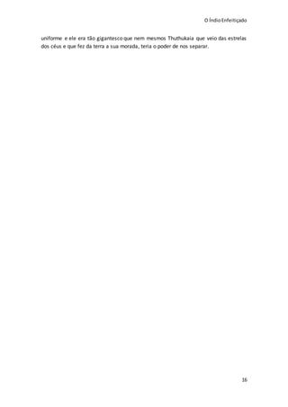 O ÍndioEnfeitiçado
16
uniforme e ele era tão gigantesco que nem mesmos Thuthukaia que veio das estrelas
dos céus e que fez da terra a sua morada, teria o poder de nos separar.
 