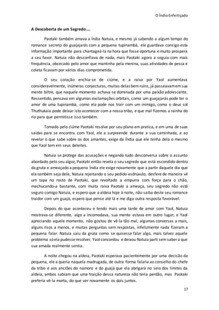 O ÍndioEnfeitiçado
17
A Descoberta de um Segredo....
Paotaki também amava a Índia Natuia, e mesmo já sabendo a algum tempo do
romance secreto do guajajarás com a pequena tupinambá, ele guardava consigo esta
informação importante para chantageá-la na hora que fosse oportuna e muito prospera
a seu favor. Natuia não desconfiava de nada, mais Paotaki agora a seguia com mais
frequência, obcecado pelo amor que mantinha pela menina, suas atividades de pesca e
coleta ficavam por vários dias comprometida.
O seu coração enchia-se de ciúme, e a raiva por Yaol aumentava
consideravelmente, inúmeras conjecturas, muitas delas bem ruins, já passeavamemsua
mente biltre, que naquele momento achava-se dominada por uma paixão adolescente.
Ressentido, pensava em algumas exclamações orbitais, como um guajajarás pode ter o
amor de uma tupinambá, como ela pode nos trair com um inimigo, como o deus sol
Thuthukaia pode deixar isto acontecer com a nossa tribo, e que mal fizemos a rainha do
rio para que permitisse isso também.
Tomado pelo ciúme Paotaki resolve por seu plano em pratica, e em uma de suas
saídas para se encontra com Yaol, ele a surpreende durante a sua caminhada, e ao
revelar o que sabe sobre os dos amantes, exige da Índia que ele tenha dela o mesmo
que Yaol tem em seus deleites.
Natuia se protege das acusações e negando tudo desconversa sobre o assunto
abordado pelo seu algoz, Paotaki então revela o seu segredo que está escondido dentro
da gruta e ameaçado a pequena Índia ele exige novamente que a partir daquele dia que
ela também seja dele, Natuia rejeitando o seu pedido esdrúxulo, desfere de maneira vil
um tapa no rosto de Paotaki, que revoltado a empurra com força para o chão,
machucando-a bastante, com muita raiva Paotaki a ameaça, seu segredo não está
seguro comigo Natuia, e espero que a aldeia hoje à noite, não saiba deste seu romance
traidor com um guajá, espero que pense até lá e me diga outra resposta favorável.
Depois do que aconteceu e tendo mais uma tarde de amor com Yaol, Natuia
mostrava-se diferente, algo a incomodava, sua mente estava em outro lugar, e Yaol
apreciando aquele momento, não gostou de vê-la tão mal, algumas conversas a mais,
alguns risos a menos, e muitas perguntas sem respostas, infelizmente nada fizeram a
pequena falar. Natuia saiu da gruta como se quisesse falar algo, mais talvez aquele
problema sóela pudesseresolver, Yaolconcordou e deixou Natuia parti semsaber o que
sua amada realmente sentia.
A noite chegou na aldeia, Paotaki esperava pacientemente por uma decisão da
pequena, ele a queria naquela madrugada, de outra forma falaria ao conselho do chefe
da tribo e aos anciões do namoro e do guajá que ela abrigará no seio dos limites da
aldeia, ambos sabiam que uma traição dessa natureza não teria perdão, mas Paotaki
preferia vê-la morta, do que ver novamente os dois juntos.
 