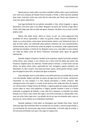 O ÍndioEnfeitiçado
18
Natuia pensou muito sobre o assunto,e também refletiu sobre o que aconteceria
com Yaol se as ameaças de Paotaki fossem levadas a frente, a tribo não teria piedade
duas vezes, a primeira já foi uma sorte não ter sido morto por Yenan, que costuma ser
cruel com povos adversários.
Sua fuga facilitada foi um prêmio concedido a Yaol, afinal ninguém o seguiu,
deixando-o livre para volta a sua aldeia. Ninguém me puniu por facilitar a fuga dele e
minha mãe fingiu que não viu nada até agora. Portanto não devo vira as costa a minha
própria sorte.
Natuia não podia tornar difícil as coisas, se por um acaso pegassem Yaol
residindo em terras tupinambás e sobre sua guarita, ambos estariam condenados a
morte ou a coisas piores, como rituais de banimento eterno e por feitiçaria de mata. O
pajé da tribo katoa, era conhecido pelas práticas milenares de seus encantamentos,
conhecimentos que ele afirma ter vindo do próprio rio amazonas, onde supostamente
advindas da moradora e rainha do rio. Ninguém nunca a viu, mas todos os anos sempre
um índio da aldeia some de forma misteriosa reclamado pelas águas do gigante
adormecido.
Quando cheguei à biqueira, Paotaki já me esperava, aquele local onde venderia
minha honra, para compra o seu silencio, era o único local da aldeia que talvez não
houvesse ninguém para nos observar, Paotaki parecia nervoso, e ainda muito ansioso
tentou me beijar várias vezes, agarrando-me com selvageria, aquele momento era
detestável, eu não o queria, mais precisava fazer aquilo, tentei ganhar tempo e pedir
que ele pegasse para mim, um pouco de água na biqueira.
Suas intenções eram as mais biltres e seu hálito plainava um estado tão vil como
a um cão danado, depois que bebi um pouco da água que ele me trouxe, começaram
novamente os seus ataques e o meu desejo principiava a minha renúncia. Não
conseguiria viver com aquilo, e a morte já me parecia uma saída mais feliz, de repente
um silencio calou o folego frenesi de Paotaki, e algumas gotas de sangue ainda quente
caíram sobre os meus seios pequenos e frágeis, quando levantei o rosto vi a flecha
enterrada na garganta de Paotaki, e uma mão fina e pequena se estendia em minha
direção, era o Yaol, o meu choro, deu lugar a um sorriso esticado, e o abraço dele, mais
uma vez se fez forte sobre mim, sua atitude me fez ver que ele entendia tudo o que se
passava ali, nosso olhares já se entendiam muito bem.
Quando expliquei a Yaol sobre as chantagens que Paotaki tinha feito, Yaol já
sabia que algo não caminhava bem no coração de sua amada, e mesmo especulando, o
seu sentimento lhe avisava que algo estava acontecendo, e ali tinha algo de errado, e
foi este pressentimento ruim que o fez segui-la naquela dia.
 