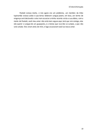 O ÍndioEnfeitiçado
19
Paotaki estava morto, e isto agora era um problema, um membro da tribo
tupinambá estava caído e suas terras beberam sangue jovem, em tese, um termo de
vingança será declarado e eles iram associar a minha recente visita a sua aldeia, com a
morte de Paotaki, você meu amor não está mais segura aqui, terá que vim comigo, eles
vão querer o sangue de um guajajarás, e a menos que isso não se cumpra, a paz não
será selada. Eles viram atrás de mim, e logo associaram você ao nosso amor.
 