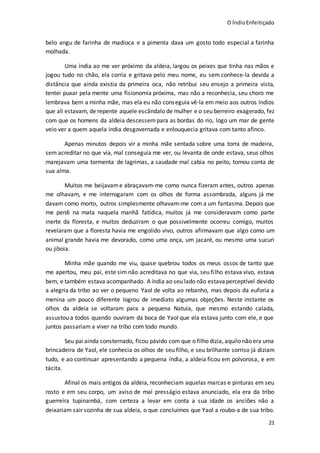 O ÍndioEnfeitiçado
21
belo angu de farinha de madioca e a pimenta dava um gosto todo especial a farinha
molhada.
Uma índia ao me ver próximo da aldeia, largou os peixes que tinha nas mãos e
jogou tudo no chão, ela corria e gritava pelo meu nome, eu sem conhece-la devida a
distância que ainda existia da primeira oca, não retribui seu ensejo a primeira vista,
tentei puxar pela mente uma fisionomia próxima, mas não a reconhecia, seu choro me
lembrava bem a minha mãe, mas ela eu não conseguia vê-la em meio aos outros índios
que ali estavam, de repente aquele escândalo de mulher e o seu berreiro exagerado, fez
com que os homens da aldeia descessem para as bordas do rio, logo um mar de gente
veio ver a quem aquela índia desgovernada e enlouquecia gritava com tanto afinco.
Apenas minutos depois vir a minha mãe sentada sobre uma torra de madeira,
sem acreditar no que via, mal conseguia me ver, ou levanta de onde estava, seus olhos
marejavam uma tormenta de lagrimas, a saudade mal cabia no peito, tomou conta de
sua alma.
Muitos me beijavame abraçavam-me como nunca fizeram antes, outros apenas
me olhavam, e me interrogaram com os olhos de forma assombrada, alguns já me
davam como morto, outros simplesmente olhavam-me com a um fantasma. Depois que
me perdi na mata naquela manhã fatídica, muitos já me consideravam como parte
inerte da floresta, e muitos deduziram o que possivelmente ocorreu comigo, muitos
revelaram que a floresta havia me engolido vivo, outros afirmavam que algo como um
animal grande havia me devorado, como uma onça, um jacaré, ou mesmo uma sucuri
ou jiboia.
Minha mãe quando me viu, quase quebrou todos os meus ossos de tanto que
me apertou, meu pai, este sim não acreditava no que via, seu filho estava vivo, estava
bem, e também estava acompanhado. A índia ao seu lado não estava perceptível devido
a alegria da tribo ao ver o pequeno Yaol de volta ao rebanho, mas depois da euforia a
menina um pouco diferente logrou de imediato algumas objeções. Neste instante os
olhos da aldeia se voltaram para a pequena Natuia, que mesmo estando calada,
assustou a todos quando ouviram da boca de Yaol que ela estava junto com ele, e que
juntos passariam a viver na tribo com todo mundo.
Seu paiainda consternado, ficou pávido com que o filho dizia, aquilo não era uma
brincadeira de Yaol, ele conhecia os olhos de seu filho, e seu brilhante sorriso já diziam
tudo, e ao continuar apresentando a pequena índia, a aldeia ficou em polvorosa, e em
tácita.
Afinal os mais antigos da aldeia, reconheciam aquelas marcas e pinturas em seu
rosto e em seu corpo, um aviso de mal presságio estava anunciado, ela era da tribo
guerreira tupinambá, com certeza a levar em conta a sua idade os anciões não a
deixariam sair sozinha de sua aldeia, o que concluímos que Yaol a roubo-a de sua tribo.
 