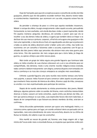 O ÍndioEnfeitiçado
22
Opai de Yaol pediu para que ele seexplicassepara o conselho de anciões da tribo
guajajaras, advertiu que ele não poderia esconder nenhum fato, deveria revelar todos
os acontecimentos importantes que ocorreram em sua vida, enquanto esteve fora da
aldeia.
Ao perceber o alvoroço do povo e o clima que aquelas novidades trouxeram,
Motaki o cacique da aldeia, insurgiu energicamente sobre aquele assunto, persuadindo
furiosamente os mais exaltados, semalarde deu boas vindas a jovem tupinambá, dando
fim aquelas inúmeras perguntas desidiosas, ele convidou a jovem para que ela se
recolher a oca das demais índias da aldeia, e sugeriu que também devia se limpar e se
desfazer de suas marcas e pinturas corporais, afinal ela seria agora uma guajajara e não
mais uma tupinambá, o mesmo disseaYaol,emseguidapediu aos dois que sejuntassem
a todos os outros da aldeia, deveriam comer e beber junto com a tribo, mas tarde nos
reuniremos em um conselho e falaremos sobre o assunto, esperamos com fé que as
atitudes dos dois jovens índios aqui presentes não atraiam mais uma nova guerra para
estas terras. Pois não queremos dar mais sangue para que a terra beba, já chega de
guerras, eu apenas almejo a paz entre nossos povos.
Mais tarde um grupo de índios erguia uma grande fogueira que iluminava toda
aldeia, os índios envoltos de suas chamas colocavam um a um o seu alimento para ser
compartilhado, não demorou muito e uma enorme reunião indígena estava estalada,
todos comiam e bebiammutuamente com alegria,cantorias dispares eramentoadas em
meio a comilança e os risos das crianças entorpecia os corações mais exacerbados.
Enfrente a grande fogueira uma outra reunião mais restrita tomava uma forma
mais pujante, e poucos índios ficavam ali para conversar sobre aquele assunto penoso
que envolveria fatos recentes de interesse da aldeia, Xinama o pajé da tribo, convocava
os anciões e os mais espiritualizados para participar do concluiu.
Depois de ter ouvido atentamente os relatos proeminentes dois jovens, Motaki
debruçou algumas palavras sobre os ouvidos de Xinama, eram cochichos monossílabos
diversos e muitos soavam um tanto estranhos, aquilo emitiu aos demais da tribo, um
tom que parecia ameaçar as suas vidas, suas expressões faciais não eram nada boas, e
depois de ter compartilhado o que falavamaos demais membros da tribo, este tom se
confirmou.
Várias discursões apimentadas vararam por quase uma madrugada inteira, e o
consenso correu apenas para um lugar, um acordo unilateral devia ser pactuado com os
tupinambás, mais este entendimento de como isto seria feito, deveria ter os chifres de
Bunua na tratado, ele saberia o que nos aconselhar.
Pela manhã ao nascer do grande sol, faremos uma longa viagem até o lago
místico de Tucuia onde mora o encantado Bunua, as respostas que queremos estão com
 