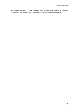 O ÍndioEnfeitiçado
23
ele, quando voltarmos a tribo devemos estar prontos para enfrenta a fúria dos
Tupinambás, pois entendo que a tribo deles já está a caminho de nossa aldeia.
 