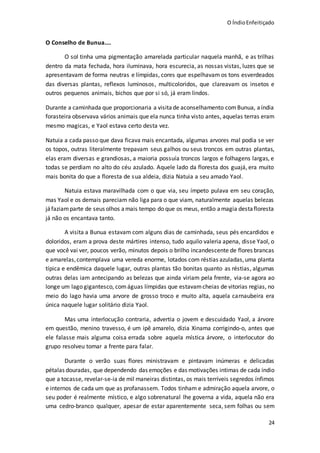 O ÍndioEnfeitiçado
24
O Conselho de Bunua....
O sol tinha uma pigmentação amarelada particular naquela manhã, e as trilhas
dentro da mata fechada, hora iluminava, hora escurecia, as nossas vistas, luzes que se
apresentavam de forma neutras e límpidas, cores que espelhavam os tons esverdeados
das diversas plantas, reflexos luminosos, multicoloridos, que clareavam os insetos e
outros pequenos animais, bichos que por si só, já eram lindos.
Durante a caminhada que proporcionaria a visitade aconselhamento comBunua, aíndia
forasteira observava vários animais que ela nunca tinha visto antes, aquelas terras eram
mesmo magicas, e Yaol estava certo desta vez.
Natuia a cada passo que dava ficava mais encantada, algumas arvores mal podia se ver
os topos, outras literalmente trepavam seus galhos ou seus troncos em outras plantas,
elas eram diversas e grandiosas, a maioria possuía troncos largos e folhagens largas, e
todas se perdiam no alto do céu azulado. Aquele lado da floresta dos guajá, era muito
mais bonita do que a floresta de sua aldeia, dizia Natuia a seu amado Yaol.
Natuia estava maravilhada com o que via, seu ímpeto pulava em seu coração,
mas Yaol e os demais pareciam não liga para o que viam, naturalmente aquelas belezas
jáfaziamparte de seus olhos amais tempo do que os meus, então amagia destafloresta
já não os encantava tanto.
A visita a Bunua estavam com alguns dias de caminhada, seus pés encardidos e
doloridos, eram a prova deste mártires intenso, tudo aquilo valeria apena, disse Yaol, o
que você vai ver, poucos verão, minutos depois o brilho incandescente de flores brancas
e amarelas,contemplava uma vereda enorme, lotados com réstias azuladas,uma planta
típica e endêmica daquele lugar, outras plantas tão bonitas quanto as réstias, algumas
outras delas iam antecipando as belezas que ainda viriam pela frente, via-se agora ao
longe um lago gigantesco, comáguas límpidas que estavamcheias de vitorias regias, no
meio do lago havia uma arvore de grosso troco e muito alta, aquela carnaubeira era
única naquele lugar solitário dizia Yaol.
Mas uma interlocução contraria, advertia o jovem e descuidado Yaol, a árvore
em questão, menino travesso, é um ipê amarelo, dizia Xinama corrigindo-o, antes que
ele falasse mais alguma coisa errada sobre aquela mística árvore, o interlocutor do
grupo resolveu tomar a frente para falar.
Durante o verão suas flores ministravam e pintavam inúmeras e delicadas
pétalas douradas, que dependendo das emoções e das motivações intimas de cada índio
que a tocasse, revelar-se-ia de mil maneiras distintas, os mais terríveis segredos ínfimos
e internos de cada um que as profanassem. Todos tinham e admiração aquela arvore, o
seu poder é realmente místico, e algo sobrenatural lhe governa a vida, aquela não era
uma cedro-branco qualquer, apesar de estar aparentemente seca, sem folhas ou sem
 