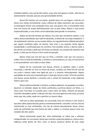 O ÍndioEnfeitiçado
26
entidade maléfica, uma ave de três metros e que atrai mal agouro e morte, alémde ser
extremamente malvada, possuía uma personalidade terrível.
Bunua lhe mostrou em sua mente, quando tocou em sua língua a visão de um
futuro com mortes terrivelmente cruéis, milhares de índios morreriam por causa dela,
as mensagens tinham uma conotação única, que uma guerra viria, e esta batalha tinha
uma real chance de acabar definitivamente com as duas tribos, Natuia e Yaol seriam
responsabilizados, e suas almas seriam devoradas pelo grande rio amazonas.
Depois da decisão tomada por Natuia, fica claro que ela deveria retorna a sua
aldeia, Bunua entendendo que tudo foi absolvido, se desfaz de seu corpo temporário e
elerapidamente retornou ao seu mundo etéreo, em seguida Xinama eMotaki percebem
que aquele manifesto nobre da menina, haja vista o seu espanto, tenha alguma
razoabilidade e justificação para tal sacrifício, Yaol aturdido reclina e declina sobre a
decisão de sua amada, e pede que ela reveja sua atitude, seu coração não admitiria esta
perda, e nada que ela fizesse o faria aceita tal posição.
Natuia relata que isto tem que ser feito, e entende a dor que isto causara a
ambos, mais senada for protelado, o contrário a istoacontecera, ou seja,ummal terrível
e sem precedentes cairá sobre as duas tribos.
Depois de ter conversado com Bunua, Xinama se ajoelhou sobre a arvore
encantada, e abrindo um furo no tronco da arvore, recolheu um filete fino de soro de
seu caule e colocou sobre uma tigela de cuia e a amarrou reforçadamente. Aquela
quantidade de seiva seria o bastante para o ritual que fariama noite. O fim do conselho
com Bunua estava desfeito, o encontro com a arvore foi favorecida e eles poderiam
retorna para casa.
Natuia ratificavadizendo a Yaolque as aldeias poderiam ser poupadas e as tribos
deveriam se entender depois de minha justificativa, sacrifícios devem ser feitos, e o
nosso amor Yaol deve se sucumbir para o bem maior de todos, milhares de pessoas
inocentes não podem perder avida por nós dois,isto seria egoísmo enão amor, jásomos
maior que isto, então, ajude-me a pacificar as nossas tribos.
Yaol com os olhos penetrados em sua amada, ficou em silencio, e sem muito o
que dizer sobre aquela decisão,pareceu momentaneamente concordar com ela,mesmo
contrariando os seus sentimentos. Um mar de silencio absurdamente tênue, tomou
conta da caminhada que eles faziam de volta a aldeia, e a tristeza parecia reina nos
corações dos dois jovens.
Natuia disfarçando aquela dor, dizia confortando os índios que a olhavam
compenetrados em suamazela, temos que caminhar aindamais depressa, sintoas claro-
vidências ainda dentro de mim, como se Bunua estivesse dentro do meu corpo
 