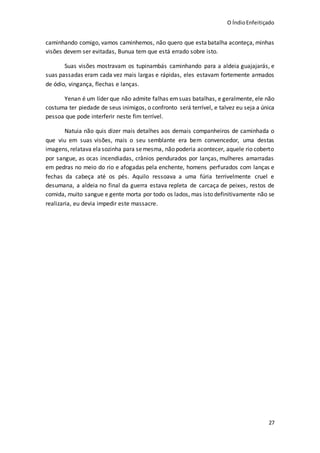 O ÍndioEnfeitiçado
27
caminhando comigo, vamos caminhemos, não quero que estabatalha aconteça, minhas
visões devem ser evitadas, Bunua tem que está errado sobre isto.
Suas visões mostravam os tupinambás caminhando para a aldeia guajajarás, e
suas passadas eram cada vez mais largas e rápidas, eles estavam fortemente armados
de ódio, vingança, flechas e lanças.
Yenan é um líder que não admite falhas emsuas batalhas, e geralmente, ele não
costuma ter piedade de seus inimigos, o confronto será terrível, e talvez eu seja a única
pessoa que pode interferir neste fim terrível.
Natuia não quis dizer mais detalhes aos demais companheiros de caminhada o
que viu em suas visões, mais o seu semblante era bem convencedor, uma destas
imagens,relatava elasozinha para semesma, não poderia acontecer, aquele rio coberto
por sangue, as ocas incendiadas, crânios pendurados por lanças, mulheres amarradas
em pedras no meio do rio e afogadas pela enchente, homens perfurados com lanças e
fechas da cabeça até os pés. Aquilo ressoava a uma fúria terrivelmente cruel e
desumana, a aldeia no final da guerra estava repleta de carcaça de peixes, restos de
comida, muito sangue e gente morta por todo os lados, mas isto definitivamente não se
realizaria, eu devia impedir este massacre.
 
