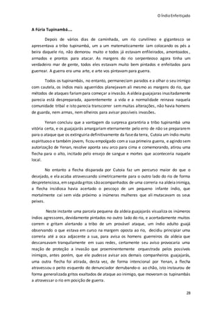 O ÍndioEnfeitiçado
28
A Fúria Tupinambá....
Depois de vários dias de caminhada, um rio curvilíneo e gigantesco se
apresentava a tribo tupinambá, um a um matematicamente iam colocando os pés a
beira daquele rio, não demorou muito e todos já estavam enfileirados, amontoados ,
armados e prontos para atacar. As margens do rio serpenteoso agora tinha um
verdadeiro mar de gente, todos eles estavam muito bem pintados e enfeitados para
guerrear. A guerra era uma arte, e arte vos pintavam para guerra.
Todos os tupinambás, no entanto, permaneciam parados e a olhar o seu inimigo
com cautela, os índios mais aguerridos planejavam ali mesmo as margens do rio, que
métodos de ataques fariampara começar a invasão. A aldeia guajajaras inusitadamente
parecia está despreparada, aparentemente a vida e a normalidade reinava naquela
comunidade tribal e isto parecia transcorrer sem muitas alterações, não havia homens
de guarda, nem armas, nem olheiros para avisar possíveis invasões.
Yenan concluiu que a vantagem da surpresa garantiria a tribo tupinambá uma
vitória certa, e os guajajarás amargariam eternamente pelo erro de não se prepararem
para o ataque que os extinguiria definitivamente da faseda terra, Cutoia um índio muito
espirituoso e também jovem, ficou empolgado com a sua primeira guerra, e agindo sem
autorização de Yenan, resolve aponta seu arco para cima e comemorando, atirou uma
flecha para o alto, incitado pelo ensejo de sangue e mortes que aconteceria naquele
local.
No entanto a flecha disparada por Cutoia faz um percurso maior do que o
desejado, e ela acaba atravessando simetricamente para o outro lado do rio de forma
despretensiosa, emseguidagritos sãoacompanhados de uma correria na aldeia inimiga,
a flecha insidiosa havia acertado o pescoço de um pequeno infante índio, que
mortalmente cai sem vida próximo a inúmeras mulheres que ali mutacavam os seus
peixes.
Neste instante uma parcela pequena da aldeia guajajarás visualiza os inúmeros
índios agressores, devidamente pintados no outro lado do rio, e acertadamente muitos
correm e gritam alertando a tribo de um provável ataque, um índio adulto guajá
observando o que estava em curso na margem oposta ao rio, decidiu principiar uma
correria até a oca adjacente a sua, para avisa os homens guerreiros da aldeia que
descansavam tranquilamente em suas redes, certamente seu aviso provocaria uma
reação de proteção a invasão que proeminentemente orquestrada pelos possíveis
inimigos, antes porém, que ele pudesse avisar aos demais companheiros guajajarás,
uma outra flecha foi atirada, desta vez, de forma intencional por Yenan, a flecha
atravessou o peito esquerdo do denunciador derrubando-o ao chão, isto instaurou de
forma generalizada gritos exaltados de ataque ao inimigo, que moveram os tupinambás
a atravessar o rio em posição de guerra.
 