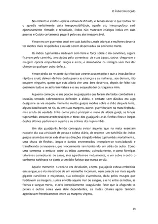 O ÍndioEnfeitiçado
29
No entanto o efeito surpresa estava destituído, e Yenan ao ver o que Cutoia fez
o agredia verbalmente pela irresponsabilidade, aquele ato inescrupuloso será
oportunamente firmado e repudiado, índios não matavam crianças índias em suas
guerras e Cutoia certamente pagará pelo seu ato irresponsável.
Yenan era um guerreiro cruel em suas batalhas,mais crianças e mulheres deveria
ter mortes mais respeitadas e ou até serem dispensadas da eminente morte.
Os índios tupinambás nadavam com fúria e força sobre o rio curvilíneo, alguns
ficavam pelo caminho, arrastados pela correnteza de suas águas, outros chegavam a
margem oposta empunhando lanças e arcos, e derrubando os inimigos sem lhes dar
chance ou qualquer outra defesa.
Yenan pediu ao restante da tribo que atravessassemo rio e que a invasão fosse
rápida e cruel, deixem de fora desta guerra as crianças e as mulheres, aos demais, não
poupem ninguém, quero que esta aldeia vire uma área desértica, depois de feito isto
queimem tudo e se acharem Natuia e o seu sequestrador os tragam a mim.
A guerra começou e aos poucos os guajajarás que foram alertados combatiam a
invasão, tentado sobremaneira defender a aldeia, o embate sem dúvidas era algo
desigual e se via naquele momento muitos guajás mortos sobre o chão daquela terra,
alguns batalhavam no rio, ou em suas margens, outros guerrilhavam na mata fechada,
mas a luta de verdade tinha como palco principal o meio da aldeia guajá, as lanças
tupinambás atravessavam pescoços e tórax dos guajajarás, e as flechas finas e longas
destes últimos perfuravam o peito e os crânios dos tupinambás.
Um dos guajajarás ferido conseguiu avisar àqueles que na mata exerciam
naquele dia sua atividade de pesca e coleta diária, de repente um turbilhão de índios
guajás saiamdas matas e de diversas direções atingido vários tupinambás mortalmente,
uma chuva de flechas, lanças e dardos envenenados irrompiam-se transladando e
transfixando os invasores, que inocuamente iam tombando um atrás do outro. Como
uma tormenta o embate entre as tribos aumentou acirradamente, e como formigas
taturanas comedouras de carne, eles agrediam-se mutuamente, e um sobre o outro o
confronto turbinava-se como a um ódio furioso que nunca se viu.
Aquele momento o cenário era desolador, a terra guajajarás estava embebida
em sangue, e o rio manchado de um vermelho incomum, nem parecia ser mais aquele
gigante curvilíneo e majestoso, sua coloração esverdeada, dada pelos musgos que
habitavam as margens, sumia envolta aquele mar de sangue, e o rio entre os índios, as
fechas e sangue morto, estava intrepidamente coagulando, fator que ia afogando os
peixes e outros seres vivos dele dependentes, as matas ciliares agora também
agonizavam freneticamente entre as margens virgens.
 