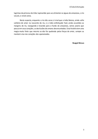 O ÍndioEnfeitiçado
3
lagrimas da princesa da tribo tupinambá para ao alimentar as águas do amazonas, o rio
secará, e virará areia.
Neste aspecto, enquanto o rio não secar, é sinal que a índia Natuia, ainda sofre
solitária de amor na nascente do rio, e o índio enfeitiçado Yaol, ainda assombra as
margens do rio, navegando e levando para o fundo do amazonas, vários jovens que
possuiem seus corações, as desilusões de amores desencantados. Esta história temuma
magia muito forte que mesmo se não for quebrada pelas forças do amor, sempre se
manterá viva nos corações dos apaixonados.
Rusgat Niccus
 