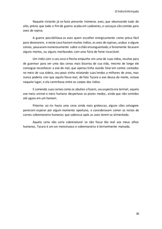 O ÍndioEnfeitiçado
30
Naquele instante já se fazia presente inúmeras aves, que observando tudo do
alto, prévio que todo o fim de guerra acaba em cadáveres, e carcaças são comida para
aves de rapina.
A guerra possibilitava as aves quem escolher energicamente como presa fácil
para devorarem, e neste caso haviam muitos índios, as aves de rapinas, urubus e alguns
corvos, pousavamnumerosamente sobre o chão ensanguentado, e ferozmente bicavam
alguns mortos, ou alguns moribundos com uma fúria de fome insaciável.
Um índio com o seu arco e flecha empunho em uma de suas mãos, resolve para
de guerrear para ver uma das cenas mais bizarras de sua vida, mesmo de longe ele
consegue reconhecer a ave do mal, que apenas tinha ouvido falar em contos cantados
no meio de sua aldeia, seu povo vinha relatando suas lendas a milhares de anos, mas
nunca poderia crer que aquilo fosse real, de fato Tycara a ave deusa da morte, estava
naquele lugar, e ela caminhava entre os corpos dos índios.
E comendo suas carnes como os abutres o fazem, seuaspecto era terrível, aquela
ave meio animal e meio humana despertava os piores medos, ainda que não sentidos
até agora em um homem.
Próximo ao rio havia uma cena ainda mais grotescas, alguns cães selvagens
pareciam esperar por algum momento oportuno, e consideravam comer os restos de
carnes sobremaneira humanas que sobrasse após as aves terem se alimentado.
Aquela cena não seria sobrenatural se não fosse tão real aos meus olhos
humanos, Tycara é um ser monstruoso e sobremaneira é terrivelmente malvada.
 