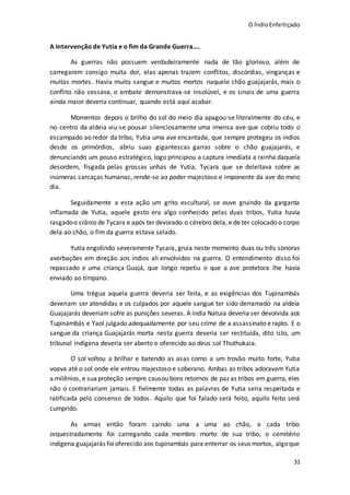 O ÍndioEnfeitiçado
31
A Intervenção de Yutia e o fim da Grande Guerra....
As guerras não possuem verdadeiramente nada de tão glorioso, além de
carregarem consigo muita dor, elas apenas trazem conflitos, discórdias, vinganças e
muitas mortes. Havia muito sangue e muitos mortos naquele chão guajajarás, mais o
conflito não cessava, o embate demonstrava-se insolúvel, e os sinais de uma guerra
ainda maior deveria continuar, quando está aqui acabar.
Momentos depois o brilho do sol do meio dia apagou-se literalmente do céu, e
no centro da aldeia viu-se pousar silenciosamente uma imensa ave que cobriu todo o
escampado ao redor da tribo, Yutia uma ave encantada, que sempre protegeu os índios
desde os primórdios, abriu suas gigantescas garras sobre o chão guajajarás, e
denunciando um pouso estratégico, logo principiou a captura imediata a rainha daquela
desordem, fisgada pelas grossas unhas de Yutia, Tycara que se deleitava sobre as
inúmeras carcaças humanas, rende-se ao poder majestoso e imponente da ave do meio
dia.
Seguidamente a esta ação um grito escultural, se ouve gruindo da garganta
inflamada de Yutia, aquele gesto era algo conhecido pelas duas tribos, Yutia havia
rasgadoo crânio de Tycara e após ter devorado o cérebro dela, e de ter colocado o corpo
dela ao chão, o fim da guerra estava selado.
Yutia engolindo severamente Tycara, gruia neste momento duas ou três sonoras
averbações em direção aos índios ali envolvidos na guerra. O entendimento disso foi
repassado a uma criança Guajá, que longo repetiu o que a ave protetora lhe havia
enviado ao tímpano.
Uma trégua aquela guerra deveria ser feita, e as exigências dos Tupinambás
deveriam ser atendidas e os culpados por aquele sangue ter sido derramado na aldeia
Guajajarás deveriam sofre as punições severas. A índia Natuia deveria ser devolvida aos
Tupinambás e Yaol julgado adequadamente por seu crime de a assassinato e rapto. E o
sangue da criança Guajajarás morta nesta guerra deveria ser restituída, dito isto, um
tribunal indígena deveria ser aberto e oferecido ao deus sol Thuthukaia.
O sol voltou a brilhar e batendo as asas como a um trovão muito forte, Yutia
voava até o sol onde ele entrou majestoso e soberano. Ambas as tribos adoravam Yutia
a milênios, e suaproteção sempre causou bons retornos de paz as tribos em guerra, eles
não o contrariariam jamais. E fielmente todas as palavras de Yutia seria respeitada e
ratificada pelo consenso de todos. Aquilo que foi falado será feito, aquilo feito será
cumprido.
As armas então foram caindo uma a uma ao chão, e cada tribo
orquestradamente foi carregando cada membro morto de sua tribo, o cemitério
indígena guajajarás foioferecido aos tupinambás para enterrar os seus mortos, algoque
 