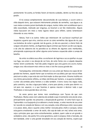O ÍndioEnfeitiçado
32
prontamente foi aceito, os feridos foram ali mesmo cuidados, dentro ou fora das ocas
guajás.
O rio estava completamente desconstituído de suas belezas, e assim como o
chão daquela terra, que estavam inteiramente pintados de vermelho, suas águas e as
suas matas e arvores jaziam banhados de sangue, muitos índios nem acreditavam que o
ódio exacerbado, motivado por vingança, os levariam a ser tão intolerantes. Alguns
índios buscaram em meio a mata lugares ideais para refletir, outros lamentavam
chorando os seus mortos.
Natuia, Yaol e os outros índios que retornavam de sua buscar espiritual por
respostas a guerra que viria, concluiu ao ver as cores vermelhas das águas do rio, que
sua tentativa de evitar o grande mal da guerra, já não era possível, o cheiro forte de
sangue e de peixes mortos, já afugentava alguns animais que faziam uso de suas águas,
e do alto da cabeceira do rio percebia-se os olhares de algumas aves moribundas,
principiando esperanças de colher alguma carne humana esquecida sobre o campo de
batalha.
Ao entra na aldeia seus olhos se encheram de lagrimas e ao se ajoelhar viu que
sua fuga, seu amor e seu desejo de ser livre, de certa forma era a culpada daquelas
mortes terem acontecido. Yaol não podia imaginar que uma guerra era assim, muitos
amigos seus não estavam mais entre os vivos e isto lhe causou grande dor.
Yaol perguntou entristecido a Motaki se o seu amor por Natuia era capaz de ter
gerado nos homens, aquele horror que se realizou em sua aldeia, por que nossas tribos
precisamse odiar, o que este ato ruim fará mudar os dias que viram. Xinama insólito em
seu íntimo pensamento refletiu, as tribos são feitas por homens, e as guerras também,
o amor são sentidos pelos homens e o ódio também. A terra nunca nos negou nada,
pelo contrário, nos deu a água para beber, a terra para planta, a noite para dormir e o
sol para nos aquecer, e o que fazemos é apenas macular e destruir tudo o que
Thuthukaia o nosso grande deus sol criou.
As vezes penso que temos mais semelhanças com Tycara do que com
Thuthukaia. Muitas vezes nem sabemos de verdade o que é realmente este ato de amar,
principalmente quando nos prezamos a disposição de guerrear. O certo Yaol é que os
Tupinambás e os Guajajarás já se odiavam a muito tempo, e antes mesmo de seu amor
ter nascido no coração de Natuia e em seu coração, estas diferenças entre nosso povo
e os povos deles, deve o quanto antes melhor revisada pelos chefe e caciques, talvez
esta guerra envolvendo o amor de vocês, não seja de todo um mal, talvez este amor,
seja o princípio para que estes estranhamentos acabem, quem sabe se um grande e
verdadeiro amor, não ponha fima esta ignorância, você é corajoso, forte e honrado, ela
tem bondade, amor e uma grande tenuidade em seu coração de menina, espero que
 