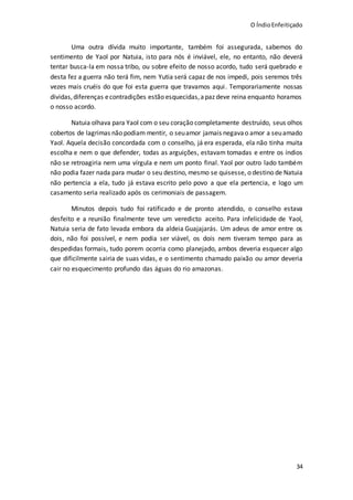 O ÍndioEnfeitiçado
34
Uma outra dívida muito importante, também foi assegurada, sabemos do
sentimento de Yaol por Natuia, isto para nós é inviável, ele, no entanto, não deverá
tentar busca-la em nossa tribo, ou sobre efeito de nosso acordo, tudo será quebrado e
desta fez a guerra não terá fim, nem Yutia será capaz de nos impedi, pois seremos três
vezes mais cruéis do que foi esta guerra que travamos aqui. Temporariamente nossas
dividas,diferenças econtradições estão esquecidas,apaz deve reina enquanto horamos
o nosso acordo.
Natuia olhava para Yaol com o seu coração completamente destruído, seus olhos
cobertos de lagrimas não podiam mentir, o seuamor jamais negavao amor a seuamado
Yaol. Aquela decisão concordada com o conselho, já era esperada, ela não tinha muita
escolha e nem o que defender, todas as arguições, estavam tomadas e entre os índios
não se retroagiria nem uma vírgula e nem um ponto final. Yaol por outro lado também
não podia fazer nada para mudar o seu destino, mesmo se quisesse, o destino de Natuia
não pertencia a ela, tudo já estava escrito pelo povo a que ela pertencia, e logo um
casamento seria realizado após os cerimoniais de passagem.
Minutos depois tudo foi ratificado e de pronto atendido, o conselho estava
desfeito e a reunião finalmente teve um veredicto aceito. Para infelicidade de Yaol,
Natuia seria de fato levada embora da aldeia Guajajarás. Um adeus de amor entre os
dois, não foi possível, e nem podia ser viável, os dois nem tiveram tempo para as
despedidas formais, tudo porem ocorria como planejado, ambos deveria esquecer algo
que dificilmente sairia de suas vidas, e o sentimento chamado paixão ou amor deveria
cair no esquecimento profundo das águas do rio amazonas.
 