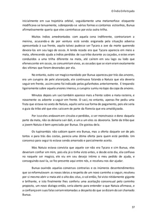 O ÍndioEnfeitiçado
37
inicialmente em sua trajetória orbital, seguidamente uma metamorfose eloquente
modificava-se tenuamente, sobrepondo-se várias formas e contornos estranhos, Bunua
afirmativamente queria que eles caminhasse por esta outra trilha.
Muitos índios amedrontados com aquela cena indiferente, contrariaram a
menina, acusando-a de por ventura está sendo enganada pela situação adversa
apresentada à sua frente, aquilo talvez pudesse ser Tycara a ave da morte querendo
devora-los em seu lago de ossos. A lenda rezada era que Tycara aparecia em meio a
mata, oferecendo ajuda a índios perdidos de sua tribo durante as caçadas, e estes eram
conduzidos a uma trilha diferente na mata, até caírem em seu lago ou lodo que
efervescente em ossos, os consumiriamvivos, as ossadas que se viameram exatamente
das vítimas que foram devoradas por ela.
No entanto, outro ser magicomandado por Bunua apareceu por trás das arvores,
era um curupira de pele alaranjada, ele continuava falando a Natuia que ela deveria
seguir em frente, assimcomo foi indicado pelos gafanhotos anteriormente. E trepando
ligeiramente sobre aquela arvores imensa, o curupira sumiu no topo da copa da arvores.
Minutos depois um saci também aparece mais a frente sobre a mata rasteira, e
novamente os adverte a seguir em frente. O saci, no entanto, apenas lhe pediu uma
fruta que estava no sexto de Natuia, aquilo seria sua forma de pagamento, pois ele seria
o guia da tribo até que eles saíssem de parte da floresta que era amaldiçoada.
Por isso eles andavamem círculos e perdidos, o ser monstruoso e dono daquela
parte da mata, não os deixaria sair dali, e um a um eles os devoraria. Sorte da tribo que
a jovem Natuia é bem apreciada por Bunua. Ele gostou dela.
Os tupinambás não sabiam quem era Bunua, mas a oferta daquele ser de pés
tortos e para trás das costas, parecia uma ótima oferta para quem está perdido. Um
consenso para segui-lo estava sendo amarrado e parcialmente aceito.
Mas Natuia estava convicta que aquele ser não era Tycara e sim Bunua, eles
deveriam confiar em mim, pois ela já o tinha visto antes, e desde este dia, ela confiava
no naquele ser magico, ele viu em seu desejo intimo o meu pedido de ajuda, e
conseguindo ouvi-la, se fez presente aqui entre nós, e resolveu nos dar ajudar.
Bunua ouvindo aquelas conversas contrarias e os inúmeros desentendimentos
que se reformulavam as novas ideias a respeito de um novo caminho a seguir, resolveu
por si mesmo abrir a mata até o alto dos céus, o sol então, foi visto nitidamente gigante
e brilhante, e isto finalmente lhes conferiu uma aceitação consensual pelo caminho
proposto, um novo dialogo então, seria aberto para entender o que Natuia afirmava, e
a confiançaem suas falas seriamretomadas a despeito do que sediziam do ser chamado
Bunua.
 