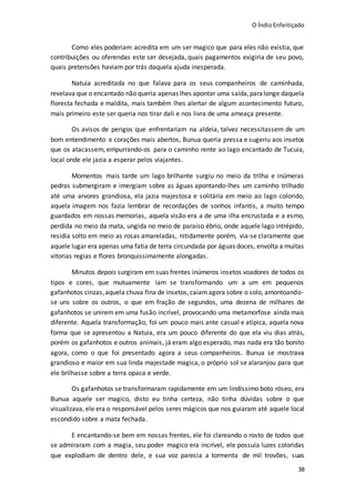 O ÍndioEnfeitiçado
38
Como eles poderiam acredita em um ser magico que para eles não existia, que
contribuições ou oferendas este ser desejada, quais pagamentos exigiria de seu povo,
quais pretensões haviam por trás daquela ajuda inesperada.
Natuia acreditada no que falava para os seus companheiros de caminhada,
revelava que o encantado não queria apenas lhes apontar uma saída,paralonge daquela
floresta fechada e maldita, mais também lhes alertar de algum acontecimento futuro,
mais primeiro este ser queria nos tirar dali e nos livra de uma ameaça presente.
Os avisos de perigos que enfrentariam na aldeia, talvez necessitassem de um
bom entendimento e corações mais abertos, Bunua queria pressa e sugeriu aos insetos
que os atacassem, empurrando-os para o caminho rente ao lago encantado de Tucuia,
local onde ele jazia a esperar pelos viajantes.
Momentos mais tarde um lago brilhante surgiu no meio da trilha e inúmeras
pedras submergiram e imergiam sobre as águas apontando-lhes um caminho trilhado
até uma arvores grandiosa, ela jazia majestosa e solitária em meio ao lago colorido,
aquela imagem nos fazia lembrar de recordações de sonhos infantis, a muito tempo
guardados em nossas memorias, aquela visão era a de uma ilha encrustada e a esmo,
perdida no meio da mata, ungida no meio de paraíso ébrio, onde aquele lago intrépido,
residia solto em meio as rosas amareladas, nitidamente porém, via-se claramente que
aquele lugar era apenas uma fatia de terra circundada por águas doces, envolta a muitas
vitorias regias e flores bronquissimamente alongadas.
Minutos depois surgiram em suas frentes inúmeros insetos voadores de todos os
tipos e cores, que mutuamente iam se transformando um a um em pequenos
gafanhotos cinzas,aquela chuva fina de insetos,caiamagora sobre o solo, amontoando-
se uns sobre os outros, o que em fração de segundos, uma dezena de milhares de
gafanhotos se unirem em uma fusão incrível, provocando uma metamorfose ainda mais
diferente. Aquela transformação, foi um pouco mais ante casual e atípica, aquela nova
forma que se apresentou a Natuia, era um pouco diferente do que ela viu dias atrás,
porém os gafanhotos e outros animais, já eram algo esperado, mas nada era tão bonito
agora, como o que foi presentado agora a seus companheiros. Bunua se mostrava
grandioso e maior em sua linda majestade magica, o próprio sol se alaranjou para que
ele brilhasse sobre a terra opaca e verde.
Os gafanhotos se transformaram rapidamente em um lindíssimo boto róseo, era
Bunua aquele ser magico, disto eu tinha certeza, não tinha dúvidas sobre o que
visualizava, ele era o responsável pelos seres mágicos que nos guiaram até aquele local
escondido sobre a mata fechada.
E encantando-se bem em nossas frentes, ele foi clareando o rosto de todos que
se admiraram com a magia, seu poder magico era incrível, ele possuía luzes coloridas
que explodiam de dentro dele, e sua voz parecia a tormenta de mil trovões, suas
 
