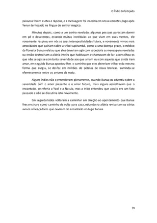 O ÍndioEnfeitiçado
39
palavras foram curtas e rápidas,e a mensagem foi inseridaem nossas mentes, logo após
Yenan ter tocado na língua do animal magico.
Minutos depois, como a um sonho revelado, algumas pessoas pareciam dormir
em pé e desatentas, estando muitas incrédulas ao que viam em suas mentes, ele
novamente respirou em nós as suas intempestividades futura, e novamente vimos mais
atrocidades que cairiam sobre a tribo tupinambá, como a uma doença grave, o médico
da floresta Bunua relatou que eles deveriam agircom sabedoria as mensagens reveladas
ou então destruiriam a aldeia inteira que habitavam e chamavam de lar, aconselhou-os
que não se agisse com tanta severidade aos que amam ou com aqueles que ainda iram
amar, em seguida Bunua apontou-lhes o caminho que eles deveriam trilhar e da mesma
forma que surgiu, se desfez em milhões de pétalas de rosas brancas, sumindo-se
efemeramente entre as arvores da mata.
Alguns índios não o entenderam plenamente, quando Bunua os advertiu sobre a
severidade com o amor presente e o amor futuro, mais alguns acreditavam que o
encantado, se referia a Yaol e a Natuia, mas a tribo entendeu que aquilo era um fato
passado e não se discutiria isto novamente.
Em seguida todos voltaram a caminhar em direção ao apontamento que Bunua
lhes ensinara como caminho de volta para casa, estando na aldeia revisariam os vários
avisos ameaçadores que ouviram do encantado no lago Tucuia.
 