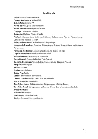 O ÍndioEnfeitiçado
4
Autobiografia
Nome: Ubirani Yaraima Aruana
Data de Nascimento: 04/06/1969
Cidade Natal: Bélem - PA
Nome do Pai: Upiara Yaraima Aruana
Nome da Mãe: Anahí Aymane Aruana
Conjuge: Tuane Aiyra Itapema
Ocupação: Chefe de Tribo e Artesão
Profissão: Representante de Causas Indígenas do Governo do Pará em Paragominas,
Comerciante, Poeta e Escritor
Bairro onde Morou na Infância: Aldeia Taguatinga
Locais onde Trabalhou: Centro de Artesanato de Beléme Representante Indígena em
Paragominas
Formação Academica: Segundo Grau Completo (Ensino Medio)
Lugares onde Morou: Pará, Maranhão e Piaui
Ideologia Politica: Esquerda de Vanguarda
Gosto Musical: Cantos do folclore Tupi-Guarani
Gosto Gastronomico: Peixes, Cobras, Cutias, Farinha d´água, e Pimenta
Religião: Sem Religião
Altura: 1,65 mts
Etinia / Raça: Indígena
Cor da Pele: Parda
Cor dos Olhos: Pretos e Pequenos
Cor dos Cabelos: Pretos Claros, Lisos e Compridos
Postura Fisica: Estatura Média
Tipo Fisico: Magro, Dedos pequenos, Pés pequenos e Pernas Curtas
Tipo Fisico Facial: Nariz pequeno e Afinado, Cabeça Oval e Queixo Arredondado
Trajes Habituais:
Idade Atual: 30 anos
Euteronimo: Ubirani Yaraima
Escritor: Roosevelt Ferreira Abrantes
 