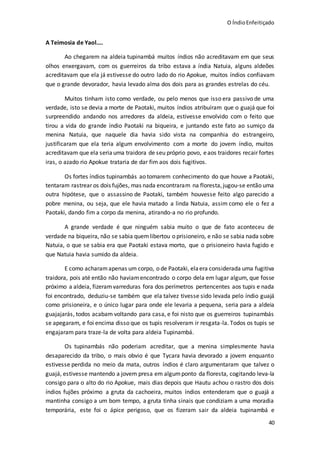 O ÍndioEnfeitiçado
40
A Teimosia de Yaol....
Ao chegarem na aldeia tupinambá muitos índios não acreditavam em que seus
olhos enxergavam, com os guerreiros da tribo estava a índia Natuia, alguns aldeões
acreditavam que ela já estivesse do outro lado do rio Apokue, muitos índios confiavam
que o grande devorador, havia levado alma dos dois para as grandes estrelas do céu.
Muitos tinham isto como verdade, ou pelo menos que isso era passivo de uma
verdade, isto se devia a morte de Paotaki, muitos índios atribuíram que o guajá que foi
surpreendido andando nos arredores da aldeia, estivesse envolvido com o feito que
tirou a vida do grande índio Paotaki na biqueira, e juntando este fato ao sumiço da
menina Natuia, que naquele dia havia sido vista na companhia do estrangeiro,
justificaram que ela teria algum envolvimento com a morte do jovem índio, muitos
acreditavam que ela seriauma traidora de seu próprio povo, eaos traidores recair fortes
iras, o azado rio Apokue trataria de dar fim aos dois fugitivos.
Os fortes índios tupinambás ao tomarem conhecimento do que houve a Paotaki,
tentaram rastrear os dois fujões, mas nada encontraram na floresta,jugou-se então uma
outra hipótese, que o assassino de Paotaki, também houvesse feito algo parecido a
pobre menina, ou seja, que ele havia matado a linda Natuia, assim como ele o fez a
Paotaki, dando fim a corpo da menina, atirando-a no rio profundo.
A grande verdade é que ninguém sabia muito o que de fato aconteceu de
verdade na biqueira, não se sabia quemlibertou o prisioneiro, e não se sabia nada sobre
Natuia, o que se sabia era que Paotaki estava morto, que o prisioneiro havia fugido e
que Natuia havia sumido da aldeia.
E como acharamapenas um corpo, o de Paotaki, elaera considerada uma fugitiva
traidora, pois até então não haviamencontrado o corpo dela em lugar algum, que fosse
próximo a aldeia, fizeramvarreduras fora dos perímetros pertencentes aos tupis e nada
foi encontrado, deduziu-se também que ela talvez tivesse sido levada pelo índio guajá
como prisioneira, e o único lugar para onde ele levaria a pequena, seria para a aldeia
guajajarás, todos acabam voltando para casa, e foi nisto que os guerreiros tupinambás
se apegaram, e foi encima disso que os tupis resolveram ir resgata-la. Todos os tupis se
engajaram para traze-la de volta para aldeia Tupinambá.
Os tupinambás não poderiam acreditar, que a menina simplesmente havia
desaparecido da tribo, o mais obvio é que Tycara havia devorado a jovem enquanto
estivesse perdida no meio da mata, outros índios é claro argumentaram que talvez o
guajá, estivesse mantendo a jovem presa em algumponto da floresta, cogitando leva-la
consigo para o alto do rio Apokue, mais dias depois que Hautu achou o rastro dos dois
índios fujões próximo a gruta da cachoeira, muitos índios entenderam que o guajá a
mantinha consigo a um bom tempo, a gruta tinha sinais que condiziam a uma moradia
temporária, este foi o ápice perigoso, que os fizeram sair da aldeia tupinambá e
 