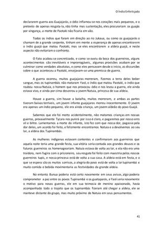 O ÍndioEnfeitiçado
41
declararem guerra aos Guajajarás, o ódio inflamou-se nos corações mais pequenos, e o
pretexto de apenas resgata-la, não tinha mas sustentação, eles procurariam os guajás
por vingança, a morte de Paotaki não ficaria em vão.
Todos os índios que foram em direção ao rio Jukaua, ou como os guajajarás o
chamam de a grande serpente, tinham em mente a esperança de apenas encontrarem
o índio guajá que matou Paotaki, mas se eles encontrarem a aldeia guajá, e neste
aspecto não evitariam o confronto.
O Fato acabou se concretizado, e como se ouviu da boca dos guerreiros, alguns
acontecimentos são inevitáveis e improrrogáveis, algumas provisões acabam por se
culminar como verdades absolutas, e como eles pensavam desde o início, as discursões
sobre o que aconteceu a Paotaki, ensejavam-se uma premissa de guerra.
A guerra ocorreu, muitos guajajaras morreram, fizemos a terra deles beber
sangue, mas os tupinambás não mataram Yaol, o índio que matou Paotaki, o indio que
roubou nossa Natuia, o homem que nos provocou ódio e nos levou a guerra, ele ainda
estava vivo, e ainda por cima desonrou a jovem Natuia, princesa de sua aldeia.
Houve a guerra, sim houve a batalha, muitos morreram, e ambas as partes
tiveram baixas terríveis, um jovem infante guajajaras morreu inocentemente. O jovem
era apenas um índio pequeno, ele era ainda criança, um jovem aldeão do povo Guajá.
Sabemos que ele foi morto acidentalmente, não matamos crianças em nossas
guerras, provavelmente Tycara nos punirá por isso é claro, e pagaremos por nosso erro
vil e biltre. Lamentamos a morte do infante, isto fez com que nossa dor, pagasse pela
dor deles, um acordo foi feito, e felizmente encontramos Natuia e a devolvemos ao seu
lar, a aldeia dos Tupinambás.
As mulheres indígenas estavam contentes e confirmaram aos guerreiros que
aquela noite teria uma grande festa, sua vitória seria contada aos grandes deuses e os
futuros guerreiros os homenageariam. Natuia estava de volta ao lar, e ela não era uma
traidora, nem fugira com o prisioneiro, seu resgate foi feito com maestria pelos nossos
guerreiros tupis, e nossa princesa está de volta a sua casa. A aldeia está em festa, e o
que se espera são os muitos sorrisos, a alegria do povo está de volta a lar tupinambá e
muito comida e bebida movimentaria as festividades da grande aldeia.
No entanto Bunua poderia está certo novamente em seus avisos, algo poderia
comprometer a paz entre os povos Tupinambá e os guataparás, e Yaol seria novamente
o motivo para novas guerras, ele em sua teimosia de menino apaixonado, havia
acompanhado todo o trajeto que os tupinambás fizeram até chegar a aldeia, ele se
manteve distante do grupo, mas muito próximo de Natuia em seus pensamentos.
 