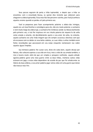 O ÍndioEnfeitiçado
42
Seus passos seguiam de perto a tribo tupinambá, e depois que a tribo se
encontrou com o encantado Bunua, os quinze dias restante que sobraram para
chegarema aldeia tupinambá, ficou mais fácil de percorrer sozinho, pois Yaoljáconhecia
aquelas arvores quando se perdeu ali pela primeira vez.
Yaol se preparava para fazer acampamento próximo a aldeia dos inimigos,
aquele era um local familiar e estratégico para ele, não era muito próximo a cachoeira
e nem muito longe da aldeia tupi, a cachoeira lhe lembrava aonde viu Natuia banhando
pela primeira vez, e isto lhe inspirava em seu intuito paterno de requere-la de volta
como amada e amante, ele decididamente queria o seu amor de volta, no entanto,
aquela cachoeira era uma linda imagem que ele sempre associou a destreza com que
ela escovava com os dedos os seus belos cabelos, as suas mãos e unhas também eram
fortes recordações que passeavam em seu corpo enquanto namoravam nus sobre
aquelas águas limpidas.
Sua teimosia poderia lhe custar caro, disto ele sabia bem, aquele desejo por
Natuia, não colocaria apenas a sua vida em risco, mais a vida de sua amada também, e
isto o levaria muito além do que um simples e prospero confronto, aquela atitude
egoísta poderia gerar uma nova guerra entre as duas tribos, inúmeras outras vidas
estavam em jogo, e estas vidas dependiam do acordo de paz que foi selado entre os
líderes da duas aldeias, o seu amor poderia jogar várias vidas em uma guerra que talvez
não tivesse mais fim.
 