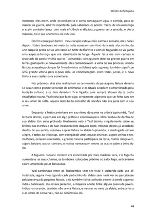O ÍndioEnfeitiçado
44
membros eles eram, onde escondiam-se e como conseguiam água e comida, para se
manter na guerra, isto foi importante para sabermos os pontos fracos de nosso inimigo
e assimcombateríamos com mais eficiência e eficácia, a guerra seria vencida, e desta
maneira, foi o que aconteceu na vida real.
Em fim conseguir dormir, meu coração estava mais calmo e sensato, mas horas
depois, fortes tambores no meio da noite ecoaram um ritmo dançante alucinante, do
alto daquela pedra se via um clarão ao norte da floresta e com os folguedos se via junto
uma espessa fumaça que era visualizada de longe. Aquela festa era com certeza o
resultado da parcial vitória que os Tupinambás conseguiram obter na grande guerra em
terras guataparás, e provavelmente eles comemoravam a volta de sua princesa, a linda
Natuia, e aquele pacto que foi firmado entre os lideres após a guerra, também significou
uma grande vitória para o povo dela, as comemorações eram todas justas, e o povo
tinha a suas razões para comemorar.
Nos próximos dias eles realizariam os cerimoniais de passagem, Natuia deveria
se casar com o grande vencedor do cerimonial e os rituais selariam o amor forjado pela
tradição cultural, e os dois deveriam ficar ligados para sempre através deste pacto
ritualístico insano, Yaol tinha que fazer algo, certamente algo teria que ser feito para ter
o seu amor de volta, aquela decisão do conselho de anciões não era justa com o seu
amor.
Enquanto a festa caminhava em seu ritmo dançante na aldeia tupinambá, Yaol
tentaria dormir, e pensaria em algo prático e silencioso para retirar Natuia de dentro de
sua aldeia. Um sono profundo finalmente veio e Yaol dormiu singelamente sobre os
brilhos das estrelas e do luar incandescente daquela noite, minutos depois já acordado
dentro de seu sonho, resolveu espiar Natuia na aldeia tupinambá, a madrugada estava
alegre, e todos da tribo tupi, com exceção de umas poucas crianças, alguns velhos e seis
mulheres, estavam acordados, a grande maioria participava da festa, muitos dançavam,
alguns bebiam, outros comiam, e muitos namoravam entres as ocas e sobre a beira do
rio.
A fogueira naquele instante era alimentada por mais madeira seca, e o fogaréu
aumentava as suas chamas, os tambores colocados próximo ao calor fogo, esticavamo
couro amolecido pelas batucadas.
Yaol caminhava entre os Tupinambas sem ser visto e visitando cada oca ali
instalada, seguia investigando cada pedacinho da aldeia sem nada ver ou percebesse
pela presença da pequena Natuia, o rio também foi vasculhado, e nem lá aonde algumas
índias banhavam, ela estava presente, a biqueira aonde tinha alguns casais de jovens
índios namorando, também não se via Natuia, e mesmo no meio da aldeia, entre a festa
e as rodas de conversas, não se encontrava ela.
 