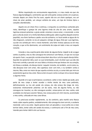 O ÍndioEnfeitiçado
45
Minha inquietação era ansiosamente angustiante, e o meu medo era que ela
fizesse alguma bobagem, sentimento que até certo ponto estava correto em se pensar,
minutos depois um choro fino fez ouvir, aquele não era um choro qualquer, era um
choro de amor perdido, um soluçar solitário de amor, um tipo de tristeza típica a
corações abandonados.
Aquele era um choro fino e continuo, e enquanto eu caminhava sonhando pela
mata, identifique o gotejar de uma lagrima vinda do alto de uma arvore, aquelas
lagrimas estavam próximas a gruta aonde vivíamos o nosso amor, e recorrendo a vista
para o alto da arvore vir a minha belaNatuia debruçada sobre os galhos daquele enorme
jequitibá, seu choro banhava a pedra seca da cachoeira, e o local aonde as águas do rio
não chegavam, somente se via um pequeno córrego de água, feito por suas lagrimas,
sua dor era sentida por mim e neste momento uma forte tristeza aplacou-se em meu
coração, o que se fez dominante, um sentimento de culpa em todo o meu ser naquele
instante.
Estando o meu espirito perto dela tentei de alguma forma impedi-la de se jogar
contra as pedras, mas eu não conseguia me comunicar com Natuia, vir que era isso que
ela queria fazer, sua posição suicida estava bem descrita e solicita aquele desejo biltre.
Quando me aproximei dela, ouvir as suas lamentações, ouvir ela dizer que sua vida não
fazia mais sentido, e percebi em seus lábios a tristeza erma que brotava de seu coração,
ela falava a verdade, ela deseja morrer naquele instante, ela também, assimcomo eu,
não desejava viver sem amor, não suportava viver sem mim, e eu também sentia o
mesmo. Meu amor era maior do que aquelas estrelas no céu, e o amor dela por mim era
exatamente igual ao meu amor. Nosso amor era puro como o solque viria anascer daqui
a algumas horas.
Quando vir o que se principiava a acontecer, voltei o mais rápido que pude, para
perto de meu corpo e tentei acordar a minha mente de meu sono profundo,
definitivamente eu iria até aonde ela estava, ela não estava tão longe de mim,
estávamos relativamente próximos um do outro, mais de alguma forma, eu não
conseguia me levantar, eu não conseguia acordar, estava preso em meu sonho, está
acordado era vital para socorrer Natuia, mas estava preso em mim mesmo, acorrentado
a meu sonho, sufocado em meu sono tênue.
Eu precisava acordar rapidamente, ou do contrário, pela manhã veria Natuia
morta sobre aquelas pedras, verdadeiramente não conseguiria viver semela, e acabaria
morrendo sem o seu amor. Aquilo parecia mais um pesadelo, e esse sonho era o mais
terrível deles, tentei volta até aonde ela estava, e continuaria até o fim de meu sono,
lutando para tentar detê-la de sua loucura.
 
