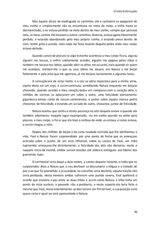 O ÍndioEnfeitiçado
46
Mas àquela altura da madrugada os caminhos até a cachoeira se apagaram de
meu sonho e simplesmente não os encontrava no meio da mata, a trilha havia se
desmanchado, e eu estava perdido na mata dentro de meu sonho, sempre que pensava
nela, os meus sonhos me levavama outros caminhos diversos,estavaagora literalmente
perdido, e estando abandonado pelo meu próprio sonho, e estando preso dentro de
mim, tentei grita e acorda, mais nada me fazia levanta daquela pedra onde meu corpo
estava deitado.
Quando cansei de procura-la algo estranho acontecia a meu corpo físico, algo ou
alguém me tocava, e enfim subitamente acordei, alguém me pegava pelas mãos e
também me tocava nos lábios,quando abrir os olhos me assustei,mais quando vir quem
me acordara, retribuir-lhe o que os seus lábios me davam, era Natuia a me beijar
fortemente e pelo jeito que me agarrava, já me beijava tacitamente a algumas horas.
A sensação era de estar morto e o céu se abria majestoso para a minha alma,
aquilo devia ser um anjo, e assim continuou acreditando Natuia enquanto me beijava
chorando, quando acordei o meu coração bateu em compasso com o coração dela, e
milhões de sorrisos se aplacaram um sobre o outro, uma felicidade eternamente
gigantesca tomou conta de nossos sentimentos, e juntos sobre aquela imensa pedra
choramos de felicidade, e estando um ao lado do outro, chovamos juntos de felicidade.
Natuia revelou que sentiu a minha presença no alto daquela arvore e quando ela
também adormeceu naquele lugar inapropriado, viu em sonho quando eu voltei para
procura o meu corpo, e foi aí que ela teve a certeza de onde eu estava, e como estava,
e assim chegou a mim.
Depois dos milhões de beijos e da curta saudade estirada que lhe abrilhantou a
vida, Yaol e Natuia foram surpreendidos por uma ponta de fecha que os ameaçava
esticada sobre o punho de um arco inflexível, sobre as costas de Yaol, um índio
tupinambá ameaçava-lhe distintamente, a felicidade dos dois não demorou muito e
naquele início de manhã, ambos seriam levados até aldeia e entregues aos líderes dos
guerreiros tupis.
O cerimonial seria daqui a duas noites, a contar daquele instante, o índio que os
surpreendeu dizia a Natuia que o seu desfavor se descumpria a trégua e o tratado de
paz e ao que foi prometido e já acordado no conselho seria desfeito, aquela traição não
seria perdoada, desta maneira ambos sofreriam uma punida severa, Yaol quebrará o
acordo que envolvia a paz entre as duas tribos e assim como Natuia, a tribo tinha um
ponto de vista austero, o povoado não a perdoaria, e neste aspecto ela teria feito o
mesmo que Yaol, neste entendimento os dois teriam um fim terrível, e suapunição seria
quase certa e igual ao será apresentado a Natuia.
 