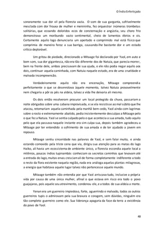 O ÍndioEnfeitiçado
48
sonoramente sua dor vil pela floresta vazia. O som de sua garganta, sofrivelmente
mesclada com dor frouxa de mulher e menininha, fez orquestrar inúmeras trombetas
solitárias, que ecoando doloridos ecos de consternação e angústia, seu choro frio
demonstrava um moribundo vazio sentimental, cheio de lamentos ébrios e vis.
Certamente aquilo logo denunciaria um apertado e comprimido mal está físico que
comprimia de maneira feroz a sua barriga, causando-lhe bastante dor e um estado
crítico deplorável.
Um gritou de piedade, direcionado a Mitaage foi declarado por Yaol, em auto e
bom som, sua dor gigantesca, não era tão diferente dos de Natuia, que parecia morrer,
bem na frente dele, ambos precisavam de sua ajuda, e ele não podia negar aquilo aos
dois, continuar aquela caminhada, com Natuia naquele estado, era de uma crueldade e
malvada incompreensão.
Verdadeiramente aquilo não era encenação, Mitaage compreendia
perfeitamente o que se desenrolava àquele momento, talvez Natuia provavelmente
nem chegaria a pôr os pés na aldeia, talvez a vida lhe deixaria ali mesmo.
Os dois então resolveram procurar um local protegido da chuva, passariam a
noite abrigados sobre uma cabana improvisada, e se ela resistisse ao mal súbito que lhe
atacou, retomariam aquela caminhada pela manhã bem cedo, Yaol ainda com lagrimas
sobre o rosto e extremamente abatido, pedia insistentemente desculpas a Mitaage pelo
o que fez a Natuia. Yaol se sentia culpado pelo o que acontecia a sua amada, tudo aquilo
pelo que ela passava naquele instante era sim culpa sua, depois também agradeceu a
Mitaage por ter entendido o sofrimento de sua amada e de ter ajudado a jovem em
repouso.
Mitaage sentiu sinceridade nas palavras de Yaol, e sem falar muito, e ainda
estando comovido pela triste cena que via, dirigiu sua atenção para as matas do lago
Haiko, ali havia um ecossistema de ambiente único, a floresta escondia aquele local a
milênios, poucos índios tupinambás conheciam os secretos caminhos que levavam até
a entrada do lago,muitas ervas cresciamalide forma completamente indiferente a todo
o resto da flora existente naquela região, nada era análoga aquelas plantas milagrosas,
a energia que habitava aquele lugar talvez não pertencesse aquele mundo.
Mitaage também não entendia por que Yaol arriscava tudo, inclusive a própria
vida por causa de uma única mulher, afinal o que estava em risco era todo o povo
guajajaras, pois aquele seu atrevimento, condenou ele, e a todos de sua aldeia a morte.
Yenan era um guerreiro impiedoso, forte, aguerrindo e malvado, todos os outros
guerreiros tupis o admiravam pela sua bravura e coragem, sem dúvidas, ninguém era
tão completo guerreiro como ele. Sua liderança apagaria da face da terra a existência
do povo de Yaol.
 