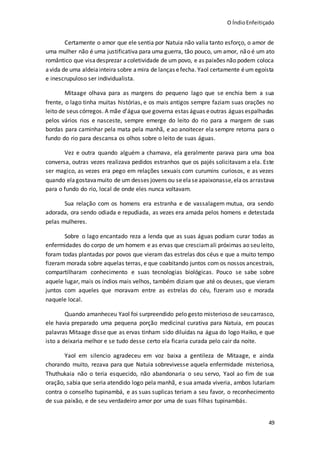 O ÍndioEnfeitiçado
49
Certamente o amor que ele sentia por Natuia não valia tanto esforço, o amor de
uma mulher não é uma justificativa para uma guerra, tão pouco, um amor, não é um ato
romântico que visadesprezar acoletividade de um povo, e as paixões não podem coloca
avida de uma aldeiainteira sobre amira de lanças efecha. Yaol certamente éum egoísta
e inescrupuloso ser individualista.
Mitaage olhava para as margens do pequeno lago que se enchia bem a sua
frente, o lago tinha muitas histórias, e os mais antigos sempre faziam suas orações no
leito de seus córregos. A mãe d’água que governa estas águas eoutras águas espalhadas
pelos vários rios e nasceste, sempre emerge do leito do rio para a margem de suas
bordas para caminhar pela mata pela manhã, e ao anoitecer ela sempre retorna para o
fundo do rio para descansa os olhos sobre o leito de suas águas.
Vez e outra quando alguém a chamava, ela geralmente parava para uma boa
conversa, outras vezes realizava pedidos estranhos que os pajés solicitavam a ela. Este
ser magico, as vezes era pego em relações sexuais com curumins curiosos, e as vezes
quando elagostavamuito de um desses jovens ou seelaseapaixonasse,elaos arrastava
para o fundo do rio, local de onde eles nunca voltavam.
Sua relação com os homens era estranha e de vassalagem mutua, ora sendo
adorada, ora sendo odiada e repudiada, as vezes era amada pelos homens e detestada
pelas mulheres.
Sobre o lago encantado reza a lenda que as suas águas podiam curar todas as
enfermidades do corpo de um homem e as ervas que cresciamali próximas ao seu leito,
foram todas plantadas por povos que vieram das estrelas dos céus e que a muito tempo
fizeram morada sobre aquelas terras, e que coabitando juntos com os nossos ancestrais,
compartilharam conhecimento e suas tecnologias biológicas. Pouco se sabe sobre
aquele lugar, mais os índios mais velhos, também diziam que até os deuses, que vieram
juntos com aqueles que moravam entre as estrelas do céu, fizeram uso e morada
naquele local.
Quando amanheceu Yaol foi surpreendido pelo gesto misterioso de seucarrasco,
ele havia preparado uma pequena porção medicinal curativa para Natuia, em poucas
palavras Mitaage disse que as ervas tinham sido diluídas na água do logo Haiko, e que
isto a deixaria melhor e se tudo desse certo ela ficaria curada pelo cair da noite.
Yaol em silencio agradeceu em voz baixa a gentileza de Mitaage, e ainda
chorando muito, rezava para que Natuia sobrevivesse aquela enfermidade misteriosa,
Thuthukaia não o teria esquecido, não abandonaria o seu servo, Yaol ao fim de sua
oração, sabia que seria atendido logo pela manhã, e sua amada viveria, ambos lutariam
contra o conselho tupinambá, e as suas suplicas teriam a seu favor, o reconhecimento
de sua paixão, e de seu verdadeiro amor por uma de suas filhas tupinambás.
 