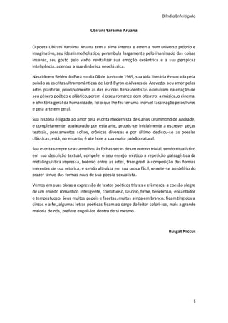 O ÍndioEnfeitiçado
5
Ubirani Yaraima Aruana
O poeta Ubirani Yaraima Aruana tem a alma intenta e emersa num universo próprio e
imaginativo, seu idealismo holístico, perambula largamente pelo inanimado das coisas
insanas, seu gosto pelo vinho revitalizar sua emoção excêntrica e a sua perspicaz
inteligência, acentua a sua dinâmica neoclássica.
Nascido em Belémdo Pará no dia 04 de Junho de 1969, sua vida literária é marcada pela
paixão as escritas ultrarromânticas de Lord Byron e Alvares de Azevedo, seu amor pelas
artes plásticas, principalmente as das escolas Renascentistas o intuíram na criação de
seu gênero poético e plástico,porem é o seu romance com o teatro, a música,o cinema,
e ahistória geral da humanidade, foi o que lhe fez ter uma incrível fascinaçãopelos livros
e pela arte em geral.
Sua história é ligada ao amor pela escrita modernista de Carlos Drummond de Andrade,
e completamente apaixonado por esta arte, propôs-se inicialmente a escrever peças
teatrais, pensamentos soltos, crônicas diversas e por último dedicou-se as poesias
clássicas, está, no entanto, é até hoje a sua maior paixão natural.
Sua escritasempre seassemelhou às folhas secas de umoutono trivial,sendo ritualístico
em sua descrição textual, compele o seu ensejo místico a repetição paisagística da
metalinguística impressa, boêmio entre as artes, transgredi a composição das formas
inerentes de sua retorica, e sendo altruísta em sua prosa fácil, remete-se ao delírio do
prazer tênue das formas nuas de sua poesia sexualista.
Vemos em suas obras a expressão de textos poéticos tristes e efêmeros, a coesão alegre
de um enredo romântico inteligente, conflituoso, lascivo, firme, tenebroso, encantador
e tempestuoso. Seus muitos papeis e facetas, muitas ainda em branco, ficamtingidos a
cinzas e a fel, algumas letras poéticas ficam ao cargo do leitor colori-los, mais a grande
maioria de nós, prefere engoli-los dentro de si mesmo.
Rusgat Niccus
 
