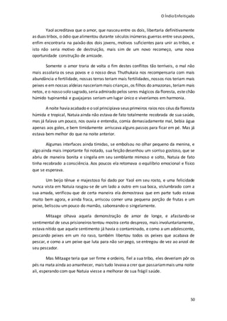 O ÍndioEnfeitiçado
50
Yaol acreditava que o amor, que nasceu entre os dois, libertaria definitivamente
as duas tribos, o ódio que alimentou durante séculos inúmeras guerras entre seus povos,
enfim encontraria na paixão dos dois jovens, motivos suficientes para unir as tribos, e
isto não seria motivo de destruição, mais sim de um novo recomeço, uma nova
oportunidade construção de amizade.
Somente o amor traria de volta o fim destes conflitos tão terríveis, o mal não
mais assolaria os seus povos e o nosso deus Thuthukaia nos recompensaria com mais
abundância e fertilidade, nossas terras teriam mais fertilidades, nossos rios teriam mais
peixes e em nossas aldeias nasceriammais crianças, os filhos do amazonas, teriam mais
netos, e o nosso solo sagrado, seria admirado pelos seres mágicos da floresta, este chão
húmido tupinambá e guajajaras seriam um lugar único e viveríamos em harmonia.
A noite haviaacabado e o sol principiava seus primeiros raios nos céus da floresta
húmida e tropical, Natuia ainda não estava de fato totalmente recobrada de sua saúde,
mas já falava um pouco, nos ouvia e entendia, comia demasiadamente mal, bebia água
apenas aos goles, e bem timidamente arriscava alguns passos para ficar em pé. Mas já
estava bem melhor do que na noite anterior.
Algumas interfaces ainda tímidas, se embolsou no olhar pequeno da menina, e
algo ainda mais importante foi notado, sua feição desenhou um sorriso gostoso, que se
abriu de maneira bonita e singela em seu semblante mimoso e solto, Natuia de fato
tinha recobrado a consciência. Aos poucos ela retomava o equilíbrio emocional e físico
que se esperava.
Um beijo tênue e majestoso foi dado por Yaol em seu rosto, e uma felicidade
nunca vista em Natuia rasgou-se de um lado a outro em sua boca, vislumbrado com a
sua amada, verificou que de certa maneira ela demostrava que em parte tudo estava
muito bem agora, e ainda fraca, arriscou comer uma pequena porção de frutas e um
peixe, beliscou um pouco do mamão, saboreando-o singelamente.
Mitaage olhava aquela demonstração de amor de longe, e afastando-se
sentimental de seus prisioneiros tentou mostra certo desprezo, mais involuntariamente,
estava nítido que aquele sentimento já havia o contaminado, e como a um adolescente,
pescando peixes em um rio raso, também libertou todos os peixes que acabava de
pescar, e como a um peixe que luta para não ser pego, se entregou de vez ao anzol de
seu pescador.
Mas Mitaage teria que ser firme e ordeiro, fiel a sua tribo, eles deveriam pôr os
pés na mata ainda ao amanhecer, mais tudo levavaa crer que passariammais uma noite
ali, esperando com que Natuia viesse a melhorar de sua frágil saúde.
 