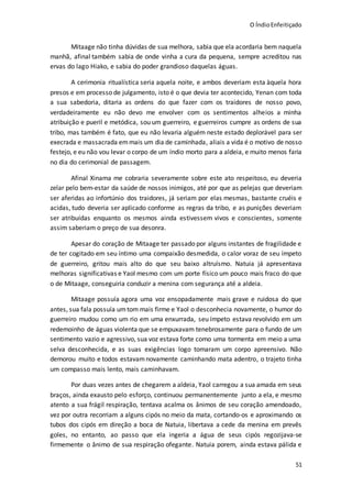O ÍndioEnfeitiçado
51
Mitaage não tinha dúvidas de sua melhora, sabia que ela acordaria bem naquela
manhã, afinal também sabia de onde vinha a cura da pequena, sempre acreditou nas
ervas do lago Hiako, e sabia do poder grandioso daquelas águas.
A cerimonia ritualística seria aquela noite, e ambos deveriam esta àquela hora
presos e em processo de julgamento, isto é o que devia ter acontecido, Yenan com toda
a sua sabedoria, ditaria as ordens do que fazer com os traidores de nosso povo,
verdadeiramente eu não devo me envolver com os sentimentos alheios a minha
atribuição e pueril e metódica, sou um guerreiro, e guerreiros cumpre as ordens de sua
tribo, mas também é fato, que eu não levaria alguém neste estado deplorável para ser
execrada e massacrada emmais um dia de caminhada, aliais a vida é o motivo de nosso
festejo, e eu não vou levar o corpo de um índio morto para a aldeia, e muito menos faria
no dia do cerimonial de passagem.
Afinal Xinama me cobraria severamente sobre este ato respeitoso, eu deveria
zelar pelo bem-estar da saúde de nossos inimigos, até por que as pelejas que deveriam
ser aferidas ao infortúnio dos traidores, já seriam por elas mesmas, bastante cruéis e
acidas, tudo deveria ser aplicado conforme as regras da tribo, e as punições deveriam
ser atribuídas enquanto os mesmos ainda estivessem vivos e conscientes, somente
assim saberiam o preço de sua desonra.
Apesar do coração de Mitaage ter passado por alguns instantes de fragilidade e
de ter cogitado em seu íntimo uma compaixão desmedida, o calor voraz de seu ímpeto
de guerreiro, gritou mais alto do que seu baixo altruísmo. Natuia já apresentava
melhoras significativas e Yaol mesmo com um porte físico um pouco mais fraco do que
o de Mitaage, conseguiria conduzir a menina com segurança até a aldeia.
Mitaage possuía agora uma voz ensopadamente mais grave e ruidosa do que
antes, sua fala possuía umtom mais firme e Yaol o desconhecia novamente, o humor do
guerreiro mudou como um rio em uma enxurrada, seu ímpeto estava revolvido em um
redemoinho de águas violenta que se empuxavam tenebrosamente para o fundo de um
sentimento vazio e agressivo, sua voz estava forte como uma tormenta em meio a uma
selva desconhecida, e as suas exigências logo tomaram um corpo apreensivo. Não
demorou muito e todos estavamnovamente caminhando mata adentro, o trajeto tinha
um compasso mais lento, mais caminhavam.
Por duas vezes antes de chegarem a aldeia, Yaol carregou a sua amada em seus
braços, ainda exausto pelo esforço, continuou permanentemente junto a ela, e mesmo
atento a sua frágil respiração, tentava acalma os ânimos de seu coração amendoado,
vez por outra recorriam a alguns cipós no meio da mata, cortando-os e aproximando os
tubos dos cipós em direção a boca de Natuia, libertava a cede da menina em prevês
goles, no entanto, ao passo que ela ingeria a água de seus cipós regozijava-se
firmemente o ânimo de sua respiração ofegante. Natuia porem, ainda estava pálida e
 