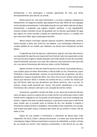 O ÍndioEnfeitiçado
52
enfraquecida, e isto preocupava o coração apaixonado de Yaol, que temia
desesperadamente pela vida de sua amada.
Natuia parecia ter uma cede interminável, e as vezes a pequena engasgava-se
fortuitamente em exageros ao beber agua daquele fio de cipó. Muito de seus engasgos
seriam devidos provavelmente a velocidade absurda com que bebia cada jato de água,
naturalmente a proporção que engolia, também vomitava, e suas regurgitações
estavam sempre niveladas em par de igualdade com as mesmas quantidades de água
que ingeria, em certas ocasiões o liquido era expelido pelas narinas, e a rispidez com
que lutava para beber água o preocupava bastante.
Natuia tentava resmungar algumas palavras inaudíveis, determinadas palavras
faziam menção as dores que sentia em seu abdome, suas reclamações inflamavam o
coração perdido de seu amado, que implorava aos deuses pela salvação de sua bela
Natuia.
A ingestão que fazia de água era sobremaneira algo de uma força descomunal,
sua inquietude lhe exprimia uma expressão facial horrível, tudo isto orquestrado na luta
com que fazia para engolir o liquido desejado, Yaol ainda colado ao rosto de sua amada,
rezava firmemente para que o seu amor não a deixasse, ele continuaria a lutar para não
ver a sua eterna Yenemaiana não morresse sobre o sol de Thuthukaia.
Aquele caminho no meio da mata lhe parecia uma eterna misericórdia divina, e
suas orações agora era todas direcionadas a mãe de todos os rios, Yenemaiana, já que
Thuthukaia o havia abandonado, recorreu ao colo feminino de sua genitora, ela não o
abandonaria naquela situação tão difícil. Seu choro fino era com certeza ouvido pelos
deuses que moravam ébrios e insólitos nas estrelas do céu, e se eles nos ouviam, por
que não faziam nada, por que permitiriam que Natuia morresse, mas a sua dor, no
entanto, estava sendo devorada por Tycara, Yaol jamais abandonaria o seu amor,
Yenemaiana não a deixaria subir para o céu crespado de estrelas mortas.
Yenemaiana a guardiã e senhora de todos os rios, deusa da criação da vida que
mora nas águas, ouviria as suplicas de seu criado, ela foi o ser celeste que salvou o índio
Yaol de morrer afogado em um rio quando era bem pequeno, uma triste inundação que
ocorreu a alguns anos atrás na aldeia Guajajaras, e que quase o levou para a vida fria de
outro mundo que se esconde entre as estrelas do céu. Sua devoção e respeito a
Yenemaiana sempre foi forte e verdadeira, mais também muito importante em suavida,
Yaol sempre que podia rezava e chamava pelo nome de sua senhora e rainha, mãe de
todos os rios.
Depois de suas orações a Yenemaiana o sofrimento de Natuia dava sinais
importantes de alivio, a febre a deixava tenuemente, e as dores que sentia deram-lhe
uma pequena trégua, Natuia já aparentava um pouco de sobriedade, e vendo o esforço
de sua amada em resistir, Yaol inspirava-a tenuemente a não desistir de sua vida.
 