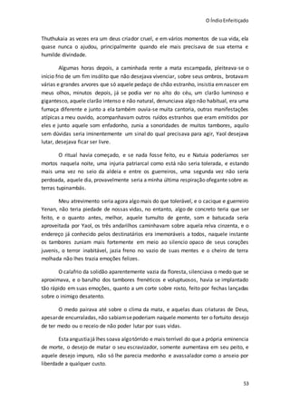 O ÍndioEnfeitiçado
53
Thuthukaia as vezes era um deus criador cruel, e em vários momentos de sua vida, ela
quase nunca o ajudou, principalmente quando ele mais precisava de sua eterna e
humilde divindade.
Algumas horas depois, a caminhada rente a mata escampada, pleiteava-se o
início frio de um fim insólito que não desejava vivenciar, sobre seus ombros, brotavam
várias e grandes arvores que só aquele pedaço de chão estranho, insistia emnascer em
meus olhos, minutos depois, já se podia ver no alto do céu, um clarão luminoso e
gigantesco, aquele clarão intenso e não natural, denunciava algo não habitual, era uma
fumaça diferente e junto a ela também ouvia-se muita cantoria, outras manifestações
atípicas a meu ouvido, acompanhavam outros ruídos estranhos que eram emitidos por
eles e junto aquele som enfadonho, zunia a sonoridades de muitos tambores, aquilo
sem dúvidas seria iminentemente um sinal do qual precisava para agir, Yaol desejava
lutar, desejava ficar ser livre.
O ritual havia começado, e se nada fosse feito, eu e Natuia poderíamos ser
mortos naquela noite, uma injuria patriarcal como está não seria tolerada, e estando
mais uma vez no seio da aldeia e entre os guerreiros, uma segunda vez não seria
perdoada, aquele dia, provavelmente seria a minha última respiração ofegante sobre as
terras tupinambás.
Meu atrevimento seria agora algo mais do que tolerável, e o cacique e guerreiro
Yenan, não teria piedade de nossas vidas, no entanto, algo de concreto teria que ser
feito, e o quanto antes, melhor, aquele tumulto de gente, som e batucada seria
aproveitada por Yaol, os três andarilhos caminhavam sobre aquela relva cinzenta, e o
endereço já conhecido pelos destinatários era imemoráveis a todos, naquele instante
os tambores zuniam mais fortemente em meio ao silencio opaco de seus corações
juvenis, o terror inabitável, jazia freno no vazio de suas mentes e o cheiro de terra
molhada não lhes trazia emoções felizes.
O calafrio da solidão aparentemente vazia da floresta, silenciava o medo que se
aproximava, e o barulho dos tambores frenéticos e voluptuosos, havia se implantado
tão rápido em suas emoções, quanto a um corte sobre rosto, feito por fechas lançadas
sobre o inimigo desatento.
O medo pairava até sobre o clima da mata, e aquelas duas criaturas de Deus,
apesarde encurraladas,não sabiamsepoderiam naquele momento ter o fortuito desejo
de ter medo ou o receio de não poder lutar por suas vidas.
Estaangustiajá lhes soava algotórrido e mais terrível do que a própria eminencia
de morte, o desejo de matar o seu escravizador, somente aumentava em seu peito, e
aquele desejo impuro, não só lhe parecia medonho e avassalador como o anseio por
liberdade a qualquer custo.
 