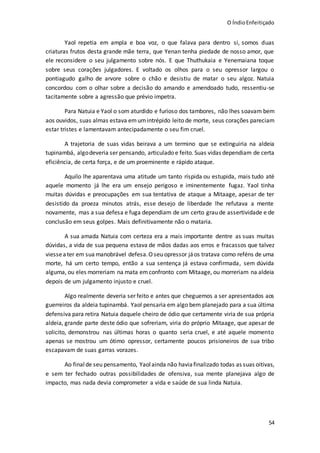 O ÍndioEnfeitiçado
54
Yaol repetia em ampla e boa voz, o que falava para dentro si, somos duas
criaturas frutos desta grande mãe terra, que Yenan tenha piedade de nosso amor, que
ele reconsidere o seu julgamento sobre nós. E que Thuthukaia e Yenemaiana toque
sobre seus corações julgadores. E voltado os olhos para o seu opressor largou o
pontiagudo galho de arvore sobre o chão e desistiu de matar o seu algoz. Natuia
concordou com o olhar sobre a decisão do amando e amendoado tudo, ressentiu-se
tacitamente sobre a agressão que prévio impetra.
Para Natuia e Yaol o som aturdido e furioso dos tambores, não lhes soavam bem
aos ouvidos, suas almas estava em umintrépido leito de morte, seus corações pareciam
estar tristes e lamentavam antecipadamente o seu fim cruel.
A trajetoria de suas vidas beirava a um termino que se extinguiria na aldeia
tupinambá, algodeveria ser pensando, articulado e feito. Suas vidas dependiam de certa
eficiência, de certa força, e de um proeminente e rápido ataque.
Aquilo lhe aparentava uma atitude um tanto ríspida ou estupida, mais tudo até
aquele momento já lhe era um ensejo perigoso e iminentemente fugaz. Yaol tinha
muitas dúvidas e preocupações em sua tentativa de ataque a Mitaage, apesar de ter
desistido da proeza minutos atrás, esse desejo de liberdade lhe refutava a mente
novamente, mas a sua defesa e fuga dependiam de um certo grau de assertividade e de
conclusão em seus golpes. Mais definitivamente não o mataria.
A sua amada Natuia com certeza era a mais importante dentre as suas muitas
dúvidas, a vida de sua pequena estava de mãos dadas aos erros e fracassos que talvez
viesseater em sua manobrável defesa.O seu opressor jáos tratava como reféns de uma
morte, há um certo tempo, então a sua sentença já estava confirmada, sem dúvida
alguma, ou eles morreriam na mata emconfronto com Mitaage, ou morreriam na aldeia
depois de um julgamento injusto e cruel.
Algo realmente deveria ser feito e antes que cheguemos a ser apresentados aos
guerreiros da aldeia tupinambá. Yaol pensaria em algo bem planejado para a sua última
defensiva para retira Natuia daquele cheiro de ódio que certamente viria de sua própria
aldeia, grande parte deste ódio que sofreriam, viria do próprio Mitaage, que apesar de
solicito, demonstrou nas últimas horas o quanto seria cruel, e até aquele momento
apenas se mostrou um ótimo opressor, certamente poucos prisioneiros de sua tribo
escapavam de suas garras vorazes.
Ao finalde seu pensamento, Yaolainda não haviafinalizado todas as suas oitivas,
e sem ter fechado outras possibilidades de ofensiva, sua mente planejava algo de
impacto, mas nada devia comprometer a vida e saúde de sua linda Natuia.
 