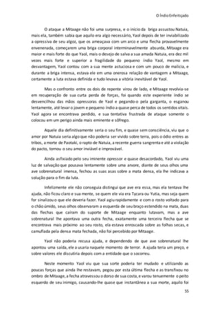 O ÍndioEnfeitiçado
55
O ataque a Mitaage não foi uma surpresa, e o início da briga assustou Natuia,
mais ela, também sabia que aquilo era algo necessário, Yaol depois de ter inviabilizado
a opressiva de seu algoz, que os ameaçava com um arco e uma flecha provavelmente
envenenada, começarem uma briga corporal interminavelmente absurda, Mitaage era
maior e mais forte do que Yaol, mais o desejo de salva a sua amada Natuia, era dez mil
vezes mais forte e superior a fragilidade do pequeno índio Yaol, mesmo em
desvantagem, Yaol contou com a sua mente astuciosa e com um pouco de malicia, e
durante a briga intensa, estava ele em uma onerosa relação de vantagem a Mitaage,
certamente a luta estava definida e tudo levava a vitória inevitável de Yaol.
Mas o confronto entre os dois de repente virou de lado, e Mitaage revolvia-se
em recuperação de sua curta perda de forças, foi quando este experiente índio se
desvencilhou das mãos opressoras de Yaol e pegando-o pela garganta, o esganou
lentamente, até levar o jovem e pequeno índio a quase perca de todos os sentidos vitais.
Yaol agora se encontrava perdido, e sua tentativa frustrada de ataque somente o
colocou em um perigo ainda mais eminente e sôfrego.
Aquele dia definitivamente seria o seu fim, e quase sem consciência, viu que o
amor por Natuia seria algo que não poderia ser vivido sobre terra, pois o ódio entres as
tribos, amorte de Paotaki, o rapto de Natuia, a recente guerra sangrentae até a violação
do pacto, tornou o seu amor inviável e improvável.
Ainda asfixiado pelo seu iminente opressor e quase desacordado, Yaol viu uma
luz de salvação que pousava lentamente sobre uma arvore, diante de seus olhos uma
ave sobrenatural imensa, fechou as suas asas sobre a mata densa, ela lhe indicava a
solução para o fim da luta.
Infelizmente ele não conseguia distingui que ave era essa, mas ela tentava lhe
ajuda, não ficou claro e sua mente, se quem ele via era Tycara ou Yutia, mas seja quem
for sinalizou o que ele deveria fazer. Yaol agiu rapidamente e com o rosto voltado para
o chão úmido, seus olhos observaram a esquerda de seu braço estendido na mata, duas
das flechas que caíram do suporte de Mitaage enquanto lutavam, mas a ave
sobrenatural lhe apontava uma outra fecha, exatamente uma terceira flecha que se
encontrava mais próximo ao seu rosto, ela estava enroscada sobre as folhas secas, e
camuflada pela densa mata fechada, não foi percebido por Mitaage.
Yaol não poderia recusa ajuda, e dependendo de que ave sobrenatural lhe
apontou uma saída, ele a usaria naquele momento de terror. A ajuda teria um preço, e
sobre valores ele discutiria depois com a entidade que o socorreu.
Neste momento Yaol viu que sua sorte poderia ter mudado e utilizando as
poucas forças que ainda lhe restavam, pegou por esta última flecha e as transfixou no
ombro de Mitaage,a fecha atravessou o dorso de sua costa,e varou tenuemente o peito
esquerdo de seu inimigo, causando-lhe quase que instantânea a sua morte, aquilo foi
 