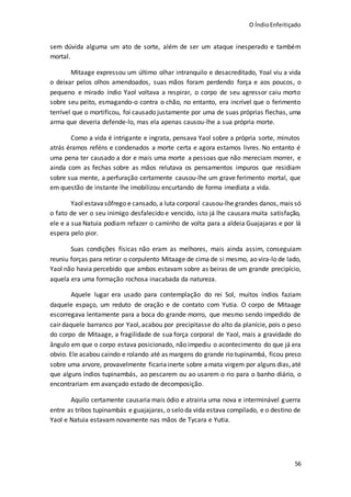 O ÍndioEnfeitiçado
56
sem dúvida alguma um ato de sorte, além de ser um ataque inesperado e também
mortal.
Mitaage expressou um último olhar intranquilo e desacreditado, Yoal viu a vida
o deixar pelos olhos amendoados, suas mãos foram perdendo força e aos poucos, o
pequeno e mirado índio Yaol voltava a respirar, o corpo de seu agressor caiu morto
sobre seu peito, esmagando-o contra o chão, no entanto, era incrível que o ferimento
terrível que o mortificou, foi causado justamente por uma de suas próprias flechas, uma
arma que deveria defende-lo, mas ela apenas causou-lhe a sua própria morte.
Como a vida é intrigante e ingrata, pensava Yaol sobre a própria sorte, minutos
atrás éramos reféns e condenados a morte certa e agora estamos livres. No entanto é
uma pena ter causado a dor e mais uma morte a pessoas que não mereciam morrer, e
ainda com as fechas sobre as mãos relutava os pensamentos impuros que residiam
sobre sua mente, a perfuração certamente causou-lhe um grave ferimento mortal, que
em questão de instante lhe imobilizou encurtando de forma imediata a vida.
Yaol estava sôfrego e cansado, a luta corporal causou-lhe grandes danos, mais só
o fato de ver o seu inimigo desfalecido e vencido, isto já lhe causara muita satisfação,
ele e a sua Natuia podiam refazer o caminho de volta para a aldeia Guajajaras e por lá
espera pelo pior.
Suas condições físicas não eram as melhores, mais ainda assim, conseguiam
reuniu forças para retirar o corpulento Mitaage de cima de si mesmo, ao vira-lo de lado,
Yaol não havia percebido que ambos estavam sobre as beiras de um grande precipício,
aquela era uma formação rochosa inacabada da natureza.
Aquele lugar era usado para contemplação do rei Sol, muitos índios faziam
daquele espaço, um reduto de oração e de contato com Yutia. O corpo de Mitaage
escorregava lentamente para a boca do grande morro, que mesmo sendo impedido de
cair daquele barranco por Yaol, acabou por precipitasse do alto da planície, pois o peso
do corpo de Mitaage, a fragilidade de sua força corporal de Yaol, mais a gravidade do
ângulo em que o corpo estava posicionado, não impediu o acontecimento do que já era
obvio. Ele acabou caindo e rolando até as margens do grande rio tupinambá, ficou preso
sobre uma arvore, provavelmente ficaria inerte sobre amata virgem por alguns dias,até
que alguns índios tupinambás, ao pescarem ou ao usarem o rio para o banho diário, o
encontrariam em avançado estado de decomposição.
Aquilo certamente causaria mais ódio e atrairia uma nova e interminável guerra
entre as tribos tupinambás e guajajaras, o selo da vida estava compilado, e o destino de
Yaol e Natuia estavam novamente nas mãos de Tycara e Yutia.
 