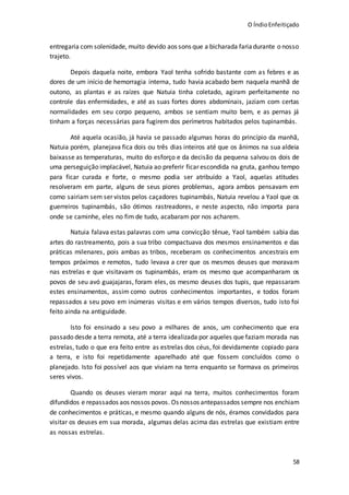 O ÍndioEnfeitiçado
58
entregaria com solenidade, muito devido aos sons que a bicharada fariadurante o nosso
trajeto.
Depois daquela noite, embora Yaol tenha sofrido bastante com as febres e as
dores de um início de hemorragia interna, tudo havia acabado bem naquela manhã de
outono, as plantas e as raízes que Natuia tinha coletado, agiram perfeitamente no
controle das enfermidades, e até as suas fortes dores abdominais, jaziam com certas
normalidades em seu corpo pequeno, ambos se sentiam muito bem, e as pernas já
tinham a forças necessárias para fugirem dos perímetros habitados pelos tupinambás.
Até aquela ocasião, já havia se passado algumas horas do princípio da manhã,
Natuia porém, planejava fica dois ou três dias inteiros até que os ânimos na sua aldeia
baixasse as temperaturas, muito do esforço e da decisão da pequena salvou os dois de
uma perseguição implacável, Natuia ao preferir ficar escondida na gruta, ganhou tempo
para ficar curada e forte, o mesmo podia ser atribuído a Yaol, aquelas atitudes
resolveram em parte, alguns de seus piores problemas, agora ambos pensavam em
como sairiam sem ser vistos pelos caçadores tupinambás, Natuia revelou a Yaol que os
guerreiros tupinambás, são ótimos rastreadores, e neste aspecto, não importa para
onde se caminhe, eles no fim de tudo, acabaram por nos acharem.
Natuia falava estas palavras com uma convicção tênue, Yaol também sabia das
artes do rastreamento, pois a sua tribo compactuava dos mesmos ensinamentos e das
práticas milenares, pois ambas as tribos, receberam os conhecimentos ancestrais em
tempos próximos e remotos, tudo levava a crer que os mesmos deuses que moravam
nas estrelas e que visitavam os tupinambás, eram os mesmo que acompanharam os
povos de seu avó guajajaras, foram eles, os mesmo deuses dos tupis, que repassaram
estes ensinamentos, assim como outros conhecimentos importantes, e todos foram
repassados a seu povo em inúmeras visitas e em vários tempos diversos, tudo isto foi
feito ainda na antiguidade.
Isto foi ensinado a seu povo a milhares de anos, um conhecimento que era
passado desde a terra remota, até a terra idealizada por aqueles que faziam morada nas
estrelas, tudo o que era feito entre as estrelas dos céus, foi devidamente copiado para
a terra, e isto foi repetidamente aparelhado até que fossem concluídos como o
planejado. Isto foi possível aos que viviam na terra enquanto se formava os primeiros
seres vivos.
Quando os deuses vieram morar aqui na terra, muitos conhecimentos foram
difundidos e repassados aos nossos povos. Os nossos antepassados sempre nos enchiam
de conhecimentos e práticas, e mesmo quando alguns de nós, éramos convidados para
visitar os deuses em sua morada, algumas delas acima das estrelas que existiam entre
as nossas estrelas.
 