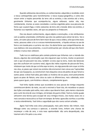 O ÍndioEnfeitiçado
59
Quando voltávamos das estrelas,os conhecimentos adquiridos e recebidos eram
a nossa contrapartidas para transformamos o nosso espaço geográfico, e como eles
viviam entre o trajeto percorrido da terra até as estrelas, e das estrelas até a terra,
geralmente tínhamos que acompanha-los, alguns voltavam, outros não, mas
contidamente, éramos as vezes convidados a sermos engolidos pelos seus pássaros de
ferros que cuspiam fogo, e neles voávamos da terra até a morada deles nas estrelas, e
fazíamos isso repetidas vezes, até que seu proposito se findassem.
Eles nos davam conhecimento, alguns objeto e construções, e nós retribuíamos
com as pedras amarelados e brilhantes que eles nos pediam para extrair da terra. Vez e
outra, um outro pássaro de ferro bem maior do que a nossa aldeia, acho que vinte vezes
maior, pousava sobre o rio e o secava momentaneamente, o liquido entrava na ave de
ferro e era lavada para a sua terra nos céus. Era desta forma que compartilhávamos de
suas dadivas e de seus proventos, e assimcontinuamos por séculos até que eles foram
embora e nunca mais voltaram.
Tudo isso se viabilizava pelo contato próximo que tínhamos com a morada dos
deuses, algumas das construções que eles ergueram aqui na terra, muitas se pareciam
com o que ele possuíam nos céus, também se vivia aqui na terra, muito das benesses
que eles usufruíam em sua terra natal, alguns dos índios viajantes do pássaro de ferro,
relatavam que muito do que se tinha aqui na terra, era algo parecido com o que se tinha
nos céus, os povos que viviam nas estrelas não ensinariam mais coisas aos Tupinambás
do que aos Guajajaras, ou construiriam mais daquelas coisas de pedras do que fariama
outros povos e disto Yaol sabia, pois todas as histórias do seu povo, eram praticamente
iguais ao povo de Natuia, uma coisa ou outra os diferenciava, mais sobretudo, eram
povos quase iguais, com histórias e deuses, completamente iguais.
Yaol tinha rápida certeza que esconderia os seus passos do inimigo enquanto
caminhassem dentro da mata, seu avó o ensinará a fazer isto, ele recordava-se pouco
das lições ensinadas pelo velho, mais sabia o que deveria fazer, pelo menos o bastante
para sumir da vista de seus inimigos, emtempos de guerra tribal, Yaol viu muitos guajás
utilizarem esta técnica para escapar de seus inimigos triviais, isto muitas vezes era o
mais sensato e necessário a se fazer em tempos de fortes agressões vizinhas a sua tribo
e neste entendimento, Yaol tinha a seguridade que eles nunca seriam achados.
Agora Yaol tinha esta única preocupação, mais pelo menos não tinham, mais
Mitaage como seu carrasco e opressor, e estando livres, tinham uma chance de
recomeçar a vida do zero, e esta nova oportunidade não seria desperdiçada, eles
lutariam até o fim pelo o seu amor.
 