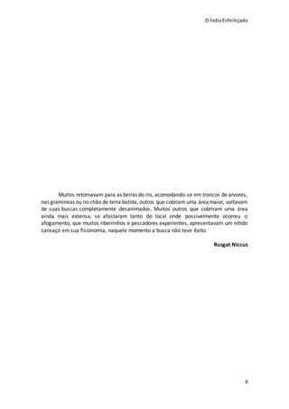 O ÍndioEnfeitiçado
6
Muitos retornavam para as beiras do rio, acomodando-se em troncos de arvores,
nas gramíneas ou no chão de terra batida, outros que cobriam uma área maior, voltavam
de suas buscas completamente desanimados. Muitos outros que cobriram uma área
ainda mais extensa, se afastaram tanto do local onde possivelmente ocorreu o
afogamento, que muitos ribeirinhos e pescadores experientes, apresentavam um nítido
cansaço em sua fisionomia, naquele momento a busca não teve êxito.
Rusgat Niccus
 