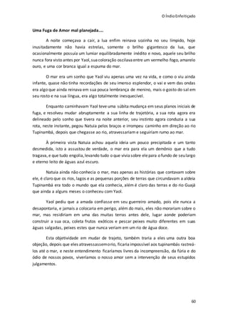 O ÍndioEnfeitiçado
60
Uma Fuga de Amor mal planejada....
A noite começava a cair, a lua enfim reinava sozinha no seu límpido, hoje
inusitadamente não havia estrelas, somente o brilho gigantesco da lua, que
ocasionalmente possuía um lumiar equilibradamente inédito e novo, aquele seu brilho
nunca fora visto antes por Yaol,suacoloração oscilavaentre um vermelho fogo, amarelo
ouro, e uma cor branca igual a espuma do mar.
O mar era um sonho que Yaol viu apenas uma vez na vida, e como o viu ainda
infante, quase não tinha recordações de seu imenso esplendor, o vai e vem das ondas
era algo que ainda reinava em sua pouca lembrança de menino, mais o gosto do sal em
seu rosto e na sua língua, era algo totalmente inesquecível.
Enquanto caminhavam Yaol teve uma súbita mudança em seus planos iniciais de
fuga, e resolveu mudar abruptamente a sua linha de trajetória, a sua rota agora era
delineado pelo sonho que tivera na noite anterior, seu instinto agora conduzia a sua
rota, neste instante, pegou Natuia pelos braços e irrompeu caminho em direção ao rio
Tupinambá, depois que chegasse ao rio, atravessariam e seguiriam rumo ao mar.
À primeira vista Natuia achou aquela ideia um pouco precipitada e um tanto
desmedida, isto a assustou de verdade, o mar era para ela um demônio que a tudo
tragava, e que tudo engolia,levando tudo o que viviasobre elepara o fundo de seulargo
e eterno leito de águas azul escuro.
Natuia ainda não conhecia o mar, mas apenas as histórias que contavam sobre
ele, é claro que os rios, lagos e as pequenas porções de terras que circundavam a aldeia
Tupinambá era todo o mundo que ela conhecia, além é claro das terras e do rio Guajá
que ainda a alguns meses o conheceu com Yaol.
Yaol pediu que a amada confiasse em seu guerreiro amado, pois ele nunca a
desapontaria, e jamais a colocaria em perigo, além do mais, eles não morariam sobre o
mar, mas residiriam em uma das muitas terras antes dele, lugar aonde poderiam
construir a sua oca, coleta frutos exóticos e pescar peixes muito diferentes em suas
águas salgadas, peixes estes que nunca veriam em um rio de água doce.
Esta objetividade em mudar de trajeto, também traria a eles uma outra boa
objeção, depois que eles atravessassemorio, ficaria impossível aos tupinambás rastreá-
los até o mar, e neste entendimento ficaríamos livres da incompreensão, da fúria e do
ódio de nossos povos, viveríamos o nosso amor sem a intervenção de seus estupidos
julgamentos.
 