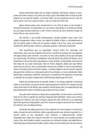 O ÍndioEnfeitiçado
61
Natuia finalmente depois de um longo e dolorido sofrimento, voltava a sorriu,
sentiu que enfim viveria o seu amor com Yaol, e que a felicidade tinha no final de tudo,
voltado ao seu lugar de origem, a sua terra natal, ao seu coração de menina, que em
breve queria viver uma vida de mulher, e de ser mulher do índio Yaol.
Agora faltava pouco para atravessarem o rio, Yaol já ouvia o som trepido e
soluçante do grande rio tupinambá em sua enorme majestade, as corredeiras batidas
de suas águas estavam próximas e até o cheiro incomum da terra molhada entupia de
forma feliz as suas narinas finas.
No entanto o seu ouvido extremamente atinado também ouviu outro som
atípico incongruente sobre a mata, seu ímpeto foi rápido e forte, e inusitadamente se
pôs de joelhos sobre o chão com os ouvidos colados a terra fria, ouviu um caminhar
nitidamente diferenciado, continuo, acelerado, pujante e bastante enumerado.
Yaol desconfiava que os tupinambás haviam enfim lhe rastreado, isto
demonstrou que o seu ato engenhoso de tentar camuflar os vestígios de suas pegadas,
não logrou êxito, pelo contrário, seu rastro os levou até as bordas do rio que planejava
ser atravessado, ele fechou o semblante e olhando dentro dos olhos de Natuia, sorriu
fragilmente e disse-lhe, fomos descobertos, neste sentido, os tupinambás não estavam
tão longe de sua atual localização, Yaol de forma ofegante, pedia para que Natuia
apressasse os passos, pois os tupinambás haviam lhes achado, e uma vez descobertos,
seriam alvo fáceis para as flechas inimigas, instantes depois o som da marcha íngreme
dos guerreiros alteava-se a cada quatro pés em sua direção, e o coro cantado dos índios
tupinambás aumentava conforme avançavam, o coração de Yaol apertava-se contraído
as paredes de seu peito, imaginando o desfecho que aquele jogo lhe traria.
Depois de transpassarem um grande jatobá, o rio emergiu gigante e majestoso
sobre as suas frontes, os passos de Yaol agora galopavam e davam um compasso ainda
maior para contra os de Natuia, que naquele instante quase não o acompanhava de tão
demasiadamente célere e frenético, que estavam em seu intuito.
Seus pés enfim tocaram as águas do rio tupinambá, sua luta contra a correnteza
forte do rio não os impedia de continuar brigando pela liberdade e pelos seus amores,
o desejo era sublime, mas nem os braços seguros de Yaol, conteriam a ira implacável
dos fortes guerreiros tupinambás, pois uma surpresa insegura e previsível já os impedia
de continuar em seu objetivo tênue.
Um grupo de índios guerreiros já nos esperava em uma margem a cima do rio,
todos estavamem pé ou deitados sobre as grandes pedras que dividiam o grande rio, a
maioria deles já nos apontavam suas inúmeras e impressionantes flechas
alongadíssimas, todas elas estavam mirantes em nossa direção, um assobio discreto,
curto e fino, mas também audível, comunicava um alerta de ensejos e de advertências,
indicando que já estávamos cercados, outros índios já nos envolvia por trás das arvores,
 