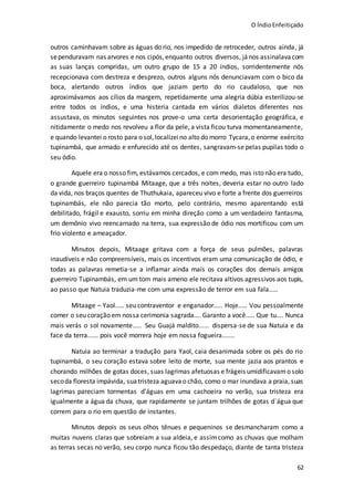 O ÍndioEnfeitiçado
62
outros caminhavam sobre as águas do rio, nos impedido de retroceder, outros ainda, já
sependuravam nas arvores e nos cipós,enquanto outros diversos, jános assinalavacom
as suas lanças compridas, um outro grupo de 15 a 20 índios, sorridentemente nós
recepcionava com destreza e desprezo, outros alguns nós denunciavam com o bico da
boca, alertando outros índios que jaziam perto do rio caudaloso, que nos
aproximávamos aos cílios da margem, repetidamente uma alegria dúbia esterilizou-se
entre todos os índios, e uma histeria cantada em vários dialetos diferentes nos
assustava, os minutos seguintes nos prove-o uma certa desorientação geográfica, e
nitidamente o medo nos revolveu a flor da pele, a vista ficou turva momentaneamente,
e quando levantei o rosto para o sol, localizeino alto do morro Tycara,o enorme exército
tupinambá, que armado e enfurecido até os dentes, sangravam-se pelas pupilas todo o
seu ódio.
Aquele era o nosso fim, estávamos cercados, e com medo, mas isto não era tudo,
o grande guerreiro tupinambá Mitaage, que a três noites, deveria estar no outro lado
da vida, nos braços quentes de Thuthukaia, apareceu vivo e forte a frente dos guerreiros
tupinambás, ele não parecia tão morto, pelo contrário, mesmo aparentando está
debilitado, frágil e exausto, sorriu em minha direção como a um verdadeiro fantasma,
um demônio vivo reencarnado na terra, sua expressão de ódio nos mortificou com um
frio violento e ameaçador.
Minutos depois, Mitaage gritava com a força de seus pulmões, palavras
inaudíveis e não compreensíveis, mais os incentivos eram uma comunicação de ódio, e
todas as palavras remetia-se a inflamar ainda mais os corações dos demais amigos
guerreiro Tupinambás, em um tom mais ameno ele recitava altivos agressivos aos tupis,
ao passo que Natuia traduzia-me com uma expressão de terror em sua fala.....
Mitaage – Yaol..... seu contraventor e enganador..... Hoje..... Vou pessoalmente
comer o seu coração em nossa cerimonia sagrada.... Garanto a você..... Que tu.... Nunca
mais verás o sol novamente..... Seu Guajá maldito...... dispersa-se de sua Natuia e da
face da terra...... pois você morrera hoje em nossa fogueira.......
Natuia ao terminar a tradução para Yaol, caia desanimada sobre os pés do rio
tupinambá, o seu coração estava sobre leito de morte, sua mente jazia aos prantos e
chorando milhões de gotas doces, suas lagrimas afetuosas e frágeis umidificavamo solo
secoda floresta impávida, suatristeza aguava o chão, como o mar inundava a praia, suas
lagrimas pareciam tormentas d’águas em uma cachoeira no verão, sua tristeza era
igualmente a água da chuva, que rapidamente se juntam trilhões de gotas d´água que
correm para o rio em questão de instantes.
Minutos depois os seus olhos tênues e pequeninos se desmancharam como a
muitas nuvens claras que sobreiam a sua aldeia, e assimcomo as chuvas que molham
as terras secas no verão, seu corpo nunca ficou tão despedaço, diante de tanta tristeza
 