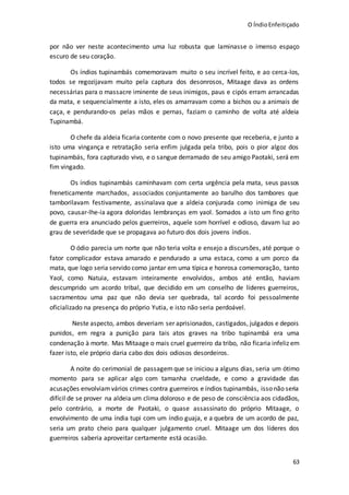 O ÍndioEnfeitiçado
63
por não ver neste acontecimento uma luz robusta que laminasse o imenso espaço
escuro de seu coração.
Os índios tupinambás comemoravam muito o seu incrível feito, e ao cerca-los,
todos se regozijavam muito pela captura dos desonrosos, Mitaage dava as ordens
necessárias para o massacre iminente de seus inimigos, paus e cipós erram arrancadas
da mata, e sequencialmente a isto, eles os amarravam como a bichos ou a animais de
caça, e pendurando-os pelas mãos e pernas, faziam o caminho de volta até aldeia
Tupinambá.
O chefe da aldeia ficaria contente com o novo presente que receberia, e junto a
isto uma vingança e retratação seria enfim julgada pela tribo, pois o pior algoz dos
tupinambás, fora capturado vivo, e o sangue derramado de seu amigo Paotaki, será em
fim vingado.
Os índios tupinambás caminhavam com certa urgência pela mata, seus passos
freneticamente marchados, associados conjuntamente ao barulho dos tambores que
tamborilavam festivamente, assinalava que a aldeia conjurada como inimiga de seu
povo, causar-lhe-ia agora doloridas lembranças em yaol. Somados a isto um fino grito
de guerra era anunciado pelos guerreiros, aquele som horrível e odioso, davam luz ao
grau de severidade que se propagava ao futuro dos dois jovens índios.
O ódio parecia um norte que não teria volta e ensejo a discursões, até porque o
fator complicador estava amarado e pendurado a uma estaca, como a um porco da
mata, que logo seria servido como jantar em uma típica e honrosa comemoração, tanto
Yaol, como Natuia, estavam inteiramente envolvidos, ambos até então, haviam
descumprido um acordo tribal, que decidido em um conselho de líderes guerreiros,
sacramentou uma paz que não devia ser quebrada, tal acordo foi pessoalmente
oficializado na presença do próprio Yutia, e isto não seria perdoável.
Neste aspecto, ambos deveriam ser aprisionados, castigados, julgados e depois
punidos, em regra a punição para tais atos graves na tribo tupinambá era uma
condenação à morte. Mas Mitaage o mais cruel guerreiro da tribo, não ficaria infeliz em
fazer isto, ele próprio daria cabo dos dois odiosos desordeiros.
A noite do cerimonial de passagem que se iniciou a alguns dias, seria um ótimo
momento para se aplicar algo com tamanha crueldade, e como a gravidade das
acusações envolviamvários crimes contra guerreiros e índios tupinambás, isso não seria
difícil de se prover na aldeia um clima doloroso e de peso de consciência aos cidadãos,
pelo contrário, a morte de Paotaki, o quase assassinato do próprio Mitaage, o
envolvimento de uma índia tupi com um índio guaja, e a quebra de um acordo de paz,
seria um prato cheio para qualquer julgamento cruel. Mitaage um dos líderes dos
guerreiros saberia aproveitar certamente está ocasião.
 